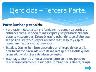 Ejercicios – Tercera Parte.
Parte lumbar y espalda.
Respiración. Respira tan profundamente como sea posible; y
entonces toma un poquito más; espira y respira normalmente
durante 15 segundos. Después espira echando todo el aire que
sea posible; entonces espira un poco más; respira y espira
normalmente durante 15 segundos.
Espalda. Con los hombros apoyados en el respaldo de la silla,
tirar tu cuerpo hacia adelante de manera que la espalda quede
arqueada; relajar. Ser cuidadoso con esto.
Estómago. Tirar de él hacia dentro tanto como sea posible;
relajar completamente. Tirar del estómago hacia afuera; relajar.

 