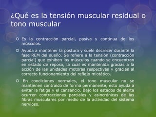 ¿Qué es la tensión muscular residual o
tono muscular
 Es la contracción parcial, pasiva y continua de los
músculos.
 Ayuda a mantener la postura y suele decrecer durante la
fase REM del sueño. Se refiere a la tensión (contracción
parcial) que exhiben los músculos cuando se encuentran
en estado de reposo, la cual es mantenida gracias a la
acción de las unidades motoras respectivas y gracias al
correcto funcionamiento del reflejo miotático.
 En condiciones normales, el tono muscular no se
mantienen contraído de forma permanente, esto ayuda a
evitar la fatiga y el cansancio. Bajo los estados de alerta
ocurren contracciones parciales y asincrónicas de las
fibras musculares por medio de la actividad del sistema
nervioso.
 
