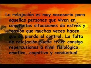 La relajación es muy necesaria para aquellas personas que viven en constantes situaciones de estrés y tensión que muchas veces hacen que se pierda el control. La falta de relajación puede traer consigo repercusiones a nivel fisiológico, emotivo, cognitivo y conductual