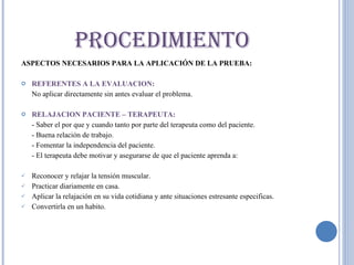 ASPECTOS NECESARIOS PARA LA APLICACIÓN DE LA PRUEBA: REFERENTES A LA EVALUACION:  No aplicar directamente sin antes evaluar el problema. RELAJACION PACIENTE – TERAPEUTA: - Saber el por que y cuando tanto por parte del terapeuta como del paciente. - Buena relación de trabajo. - Fomentar la independencia del paciente.  - El terapeuta debe motivar y asegurarse de que el paciente aprenda a: Reconocer y relajar la tensión muscular. Practicar diariamente en casa. Aplicar la relajación en su vida cotidiana y ante situaciones estresante especificas. Convertirla en un habito.  PROCEDIMIENTO 