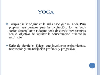 YOGA Terapia que se origino en la India hace ya 5 mil años. Para preparar sus cuerpos para la meditación, los antiguos sabios desarrollaron toda una serie de ejercicios y posturas con el objetivo de facilitar la concentración durante la meditación.  Serie de ejercicios físicos que involucran estiramientos, respiración y una relajación profunda y progresiva. 
