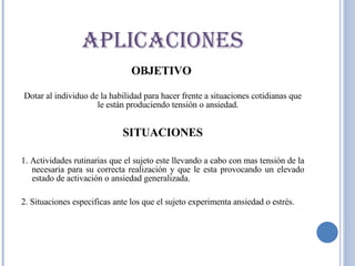 OBJETIVO  Dotar al individuo de la habilidad para hacer frente a situaciones cotidianas que le están produciendo tensión o ansiedad. SITUACIONES 1. Actividades rutinarias que el sujeto este llevando a cabo con mas tensión de la necesaria para su correcta realización y que le esta provocando un elevado estado de activación o ansiedad generalizada. 2. Situaciones especificas ante los que el sujeto experimenta ansiedad o estrés. APLICACIONES 