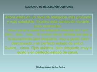 EJERCICIO DE RELAJACIÓN CORPORAL Editado por Joaquín Martínez Ramírez Ahora estás en un nivel de relajación más profundo y más saludable. Explora esta sensación durante unos momentos.  Ahora sal de tu estado de relajación contando del 1 al 5: Uno... dos... tres... Al contar cinco, abrirás los ojos y te encontrarás bien despierto, muy a gusto, bien descansado y en perfecto estado de salud.  Cuatro... cinco. Ojos abiertos, bien despierto, muy a gusto y en perfecto estado de salud.  