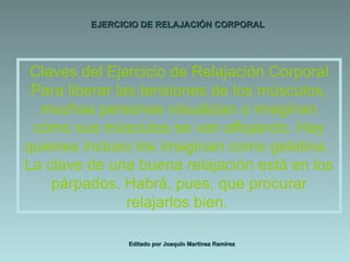 EJERCICIO DE RELAJACIÓN CORPORAL Editado por Joaquín Martínez Ramírez Claves del Ejercicio de Relajación Corporal Para liberar las tensiones de los músculos, muchas personas visualizan o imaginan cómo sus músculos se van aflojando. Hay quienes incluso los imaginan como gelatina.  La clave de una buena relajación está en los párpados. Habrá, pues, que procurar relajarlos bien.  