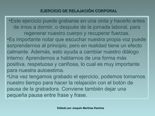 EJERCICIO DE RELAJACIÓN CORPORAL Editado por Joaquín Martínez Ramírez Este ejercicio puede grabarse en una cinta y hacerlo antes de irnos a dormir, o después de la jornada laboral, para regenerar nuestro cuerpo y recuperar fuerzas. Es importante notar que escuchar nuestra propia voz puede sorprendernos al principio, pero en realidad tiene un efecto calmante. Además, esto ayuda a cambiar nuestro diálogo interno: Aprendemos a hablarnos de una forma más positiva, respetuosa y cariñosa, lo cual es muy importante para nuestra autoestima. Una vez tengamos grabado el ejercicio, podemos tomarnos nuestro tiempo para hacer la relajación con el botón de pausa de la grabadora. Conviene también dejar una pequeña pausa entre frase y frase. 