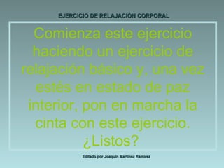 EJERCICIO DE RELAJACIÓN CORPORAL Editado por Joaquín Martínez Ramírez Comienza este ejercicio haciendo un ejercicio de relajación básico y, una vez estés en estado de paz interior, pon en marcha la cinta con este ejercicio. ¿Listos?  