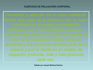 EJERCICIO DE RELAJACIÓN CORPORAL Editado por Joaquín Martínez Ramírez Concentra tu atención en tu cuero cabelludo. Siente esta parte de tu cabeza y pon tu cuero cabelludo en un estado de relajación profunda, más y más profunda cada vez.  Concentra tu atención en tu frente. Siente el calor de la circulación. Relaja todas las tensiones y las presiones de esta parte de tu cabeza y pon tu frente en un estado de relajación profunda, más y más profunda cada vez.  