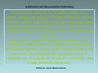 EJERCICIO DE RELAJACIÓN CORPORAL Editado por Joaquín Martínez Ramírez Concentra tu atención en la parte interior de tu pecho. Relaja los órganos. Relaja hasta las células mismas. Libera todas las tensiones y las presiones de esta parte de tu cuerpo y pon tu pecho en un estado de relajación profunda, más y más profunda cada vez.  Concentra tu atención en la parte interior de tu abdomen. Relaja todos los órganos. Relaja hasta las células mismas. Libera todas las tensiones y las presiones de esta parte de tu cuerpo y pon tu abdomen en un estado de relajación profunda, más y más profunda cada vez.  