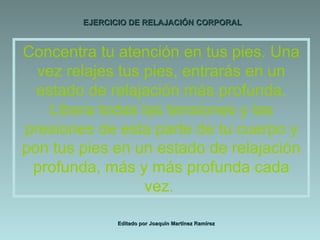 EJERCICIO DE RELAJACIÓN CORPORAL Editado por Joaquín Martínez Ramírez Concentra tu atención en tus pies. Una vez relajes tus pies, entrarás en un estado de relajación más profunda. Libera todas las tensiones y las presiones de esta parte de tu cuerpo y pon tus pies en un estado de relajación profunda, más y más profunda cada vez.  