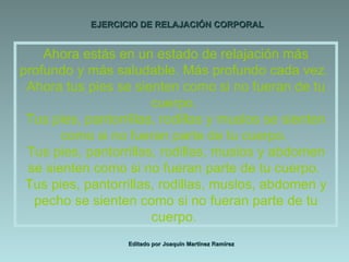 EJERCICIO DE RELAJACIÓN CORPORAL Editado por Joaquín Martínez Ramírez Ahora estás en un estado de relajación más profundo y más saludable. Más profundo cada vez.  Ahora tus pies se sienten como si no fueran de tu cuerpo.  Tus pies, pantorrillas, rodillas y muslos se sienten como si no fueran parte de tu cuerpo.  Tus pies, pantorrillas, rodillas, muslos y abdomen se sienten como si no fueran parte de tu cuerpo.  Tus pies, pantorrillas, rodillas, muslos, abdomen y pecho se sienten como si no fueran parte de tu cuerpo.  