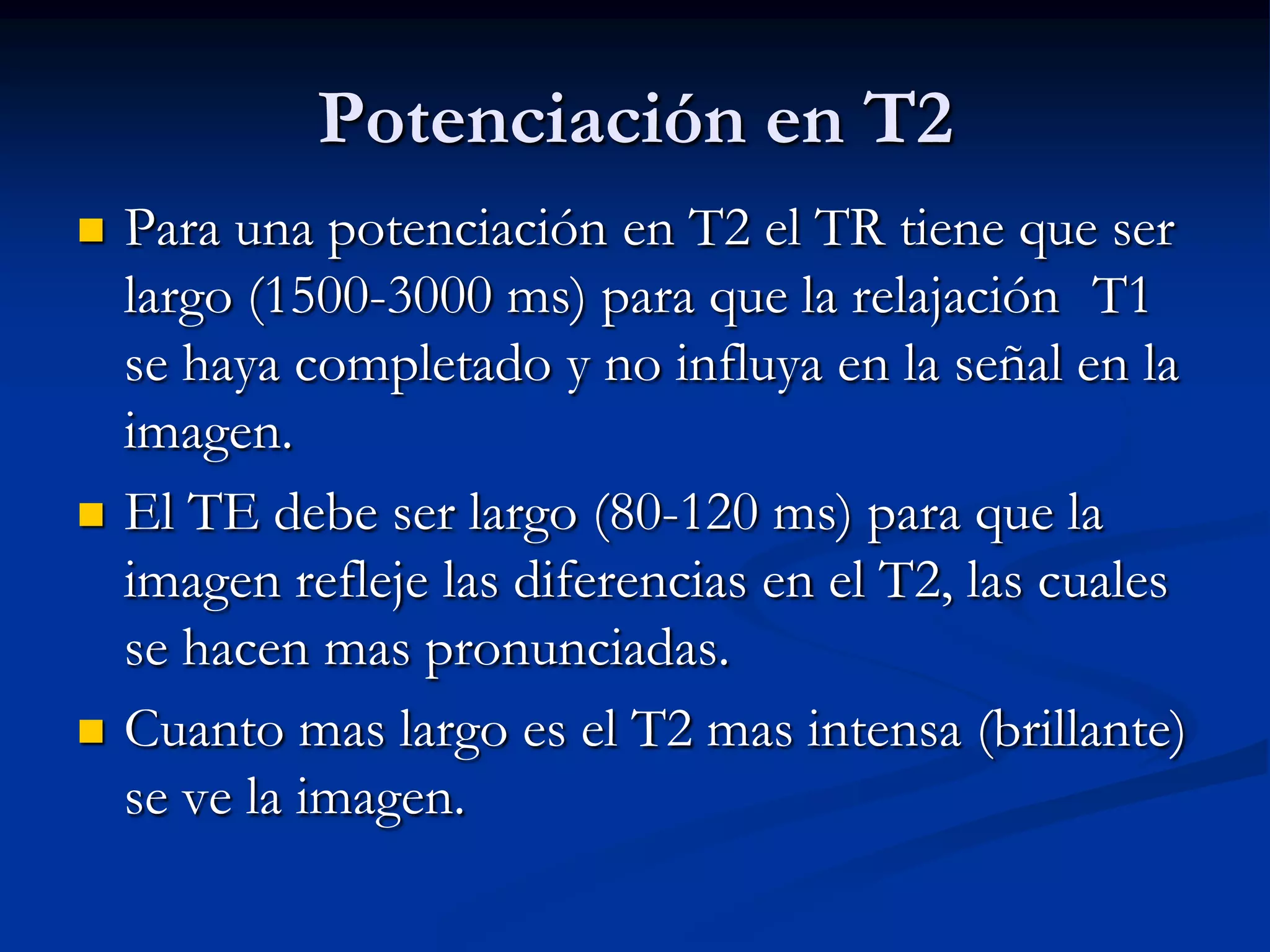 Potenciación en T2
   Para una potenciación en T2 el TR tiene que ser
    largo (1500-3000 ms) para que la relajación T1
    se haya completado y no influya en la señal en la
    imagen.
   El TE debe ser largo (80-120 ms) para que la
    imagen refleje las diferencias en el T2, las cuales
    se hacen mas pronunciadas.
   Cuanto mas largo es el T2 mas intensa (brillante)
    se ve la imagen.
 