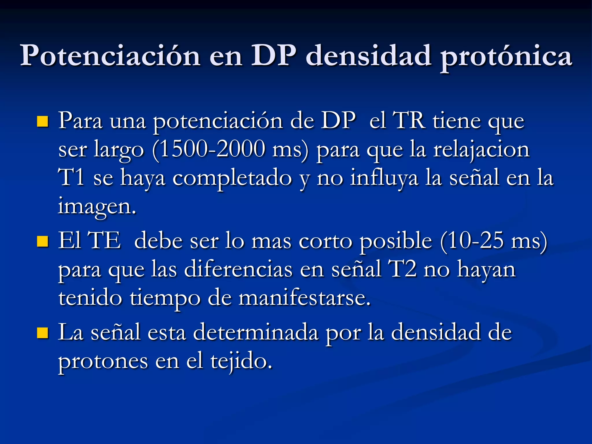 Potenciación en DP densidad protónica
    Para una potenciación de DP el TR tiene que
     ser largo (1500-2000 ms) para que la relajacion
     T1 se haya completado y no influya la señal en la
     imagen.
    El TE debe ser lo mas corto posible (10-25 ms)
     para que las diferencias en señal T2 no hayan
     tenido tiempo de manifestarse.
    La señal esta determinada por la densidad de
     protones en el tejido.
 