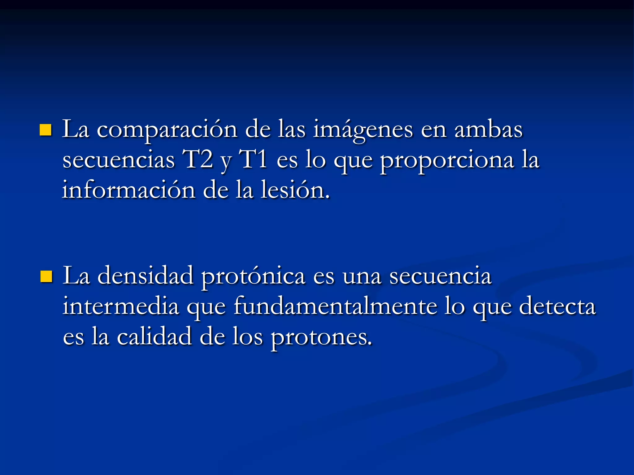    La comparación de las imágenes en ambas
    secuencias T2 y T1 es lo que proporciona la
    información de la lesión.


   La densidad protónica es una secuencia
    intermedia que fundamentalmente lo que detecta
    es la calidad de los protones.
 