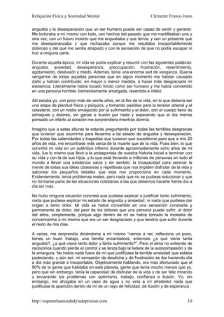 Relajación Física y Serenidad Mental                              Clemente Franco Justo

angustia y la desesperación que un ser humano puede ser capaz de sentir y generar.
Me torturaba a mí mismo con todo, con hechos del pasado que me martilleaban una y
otra vez, con un futuro incierto que me angustiaba y que temía, y con un presente que
me desesperanzaba y que rechazaba porque me resultaba insoportablemente
doloroso y del que me sentía atrapado y con la sensación de que no podía escapar ni
huir a ninguna parte.

Durante aquella época, mi vida se podía explicar y resumir con las siguientes palabras:
angustia, ansiedad, desesperanza, preocupación, frustración, resentimiento,
agotamiento, desilusión y miedo. Además, tenía una enorme sed de venganza. Quería
vengarme de todas aquellas personas que en algún momento me habían causado
daño y habían contribuido, en mayor o menor medida, a hacer más desgraciada mi
existencia. Literalmente había tocado fondo como ser humano y me había convertido
en una persona horrible, tremendamente amargada, resentida e infeliz.

Allí estaba yo, con poco más de veinte años, en la flor de la vida, en lo que debería ser
una etapa de plenitud física y psíquica, y tomando pastillas para la tensión arterial y el
colesterol, con un rostro envejecido por el sufrimiento y el dolor, con el cuerpo lleno de
achaques y dolores, sin ganas e ilusión por nada y esperando que el día menos
pensado un infarto al corazón me sorprendiera mientras dormía.

Imagino que a estas alturas te estarás preguntando por todas las terribles desgracias
que tuvieron que ocurrirme para llevarme a tal estado de angustia y desesperación.
Por todas las calamidades y tragedias que tuvieron que sucederme para que a mis 20
años de vida, me encontrase más cerca de la muerte que de la vida. Pues bien, lo que
convirtió mi vida en un auténtico infierno durante aproximadamente ocho años de mi
vida, fue lo mismo que llevó a la protagonista de nuestra historia inicial a terminar con
su vida y con la de sus hijos, y lo que está llevando a millones de personas en todo el
mundo a llevar una existencia vacía y sin sentido: la incapacidad para serenar la
mente de todas sus ideas obsesivas y repetitivas que nos impiden disfrutar de la vida y
saborear los pequeños detalles que esta nos proporciona en cada momento.
Evidentemente, tenía problemas reales, pero nada que no se pudiese solucionar y que
no formarse parte de las situaciones cotidianas a las que debemos hacerle frente día a
día sin más.

No hubo ninguna situación concreta que pudiese explicar o justificar tanto sufrimiento,
nada que pudiese explicar mi estado de angustia y ansiedad, ni nada que pudiese dar
origen a tanto dolor. Mi vida se había convertido en una sensación constante y
permanente de dolor, del peor de los dolores que una persona puede sufrir, el dolor
del alma, simplemente, porque algo dentro de mí se había tomado la molestia de
convencerme a mí mismo que era un ser desgraciado y que tendría que sufrir durante
el resto de mis días.

A veces, me sorprendía diciéndome a mí mismo “vamos a ver, reflexiona un poco,
tienes un buen trabajo, una familia encantadora, entonces ¿a qué viene tanta
angustia?, ¿a qué viene tanto dolor y tanto sufrimiento?”. Pero el alma no entiende de
raciocinios cuando pierde el control y se lanza bajo la ladera de la autocompasión y de
la amargura. No había nada fuera de mí que justificase la terrible ansiedad que estaba
padeciendo, y aún así, mi sensación de desdicha y de frustración se iba haciendo día
a día más grande e insoportable. Objetivamente hablando, era más afortunado que el
80% de la gente que habitaba en este planeta, gente que tenía mucho menos que yo,
pero que sin embargo, tenía la capacidad de disfrutar de la vida y de ser feliz mirando
y encarando los problemas con optimismo, trabajo, confianza e ilusión. Yo, sin
embargo, me ahogaba en un vaso de agua y no veía a mí alrededor nada que
justificase la aparición dentro de mí de un rayo de felicidad, de ilusión y de esperanza.


http://superarlaansiedadyladepresion.com                                               10
 