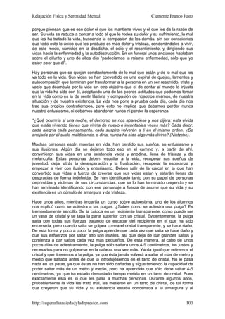 Relajación Física y Serenidad Mental                             Clemente Franco Justo

porque piensan que es ese dolor el que los mantiene vivos y el que les da la razón de
ser. Su vida se reduce a contar a todo el que le rodea su dolor y su sufrimiento, lo mal
que les ha tratado la vida, buscando la compasión de los demás, sin ser conscientes
que todo esto lo único que les produce es más dolor y tristeza, condenándoles a vivir,
de este modo, sumidos en la desdicha, el odio y el resentimiento, y dirigiendo sus
vidas hacia la enfermedad y la autodestrucción. En un funeral unos ancianos hablaban
sobre el difunto y uno de ellos dijo “padecíamos la misma enfermedad, sólo que yo
estoy peor que él”.

Hay personas que se quejan constantemente de lo mal que están y de lo mal que les
va todo en la vida. Sus vidas se han convertido en una espiral de quejas, lamentos y
autocompasión que terminan por transformar a la persona en un ser resentido, triste y
vacío que deambula por la vida sin otro objetivo que el de contar al mundo lo injusta
que la vida ha sido con él, adoptando una de las peores actitudes que podemos tomar
en la vida como es la de sentir lástima y compasión de nosotros mismos, de nuestra
situación y de nuestra existencia. La vida nos pone a prueba cada día, cada día nos
trae sus propios contratiempos, pero esto no implica que debamos perder nunca
nuestro entusiasmo, ni debamos abandonar nunca ni perder la esperanza.

“¿Qué ocurriría si una noche, el demonio se nos apareciese y nos dijera: esta vivida
que estás viviendo tienes que vivirla de nuevo e incontables veces más? Cada dolor,
cada alegría cada pensamiento, cada suspiro volverán a ti en el mismo orden. ¿Se
arrojaría por el suelo maldiciendo, o diría, nunca he oído algo más divino? (Nietzche).

Muchas personas están muertas en vida, han perdido sus sueños, su entusiasmo y
sus ilusiones. Algún día se dejaron todo eso en el camino y, a partir de ahí,
convirtieron sus vidas en una existencia vacía y anodina, llena de tristeza y de
melancolía. Estas personas deben resucitar a la vida, recuperar sus sueños de
juventud, dejar atrás la desesperación y la frustración, recuperar la esperanza y
empezar a vivir con ilusión y entusiasmo. Deben salir de la cárcel en la que han
convertido sus vidas a fuerza de creerse que sus vidas están y estarán llenas de
desgracias de forma indefinida. Se han identificado tanto con su papel de personas
deprimidas y víctimas de sus circunstancias, que se lo han terminado creyendo y se
han terminado identificando con ese personaje a fuerza de asumir que su vida y su
existencia es un cúmulo de amargura y de tristeza.

Hace unos años, mientras impartía un curso sobre autoestima, uno de los alumnos
nos explicó como se adiestra a las pulgas. ¿Sabes como se adiestra una pulga? Es
tremendamente sencillo. Se la coloca en un recipiente transparente, como puede ser
un vaso de cristal y se tapa la parte superior con un cristal. Evidentemente, la pulga
salta con todas sus fuerzas tratando de escapar del recipiente en el que ha sido
encerrada, pero cuando salta se golpea contra el cristal transparente, y se hace daño.
De esta forma y poco a poco, la pulga aprende que cada vez que salta se hace daño y
que sus esfuerzos por saltar alto son inútiles, así que deja de dar grandes saltos y
comienza a dar saltos cada vez más pequeños. De esta manera, al cabo de unos
pocos días de adiestramiento, la pulga sólo saltará unos 4-5 centímetros, los justos y
necesarios para no golpearse en la cabeza una vez más. Ya da igual que retiremos el
cristal y que liberemos a la pulga, ya que ésta jamás volverá a saltar el más de metro y
medio que saltaba antes de que la introdujésemos en el tarro de cristal. No le pasa
nada en las patas, ya que éstas no han sido dañadas y sigue teniendo la capacidad de
poder saltar más de un metro y medio, pero ha aprendido que sólo debe saltar 4-5
centímetros, ya que ha estado demasiado tiempo metida en un tarro de cristal. Pues
exactamente esto es lo que les pasa a muchas personas. Durante algunos años,
probablemente la vida les trató mal, les metieron en un tarro de cristal, de tal forma
que creyeron que su vida y su existencia estaba condenada a la amargura y al


http://superarlaansiedadyladepresion.com                                            100
 
