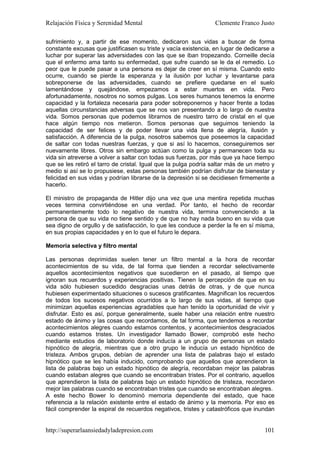 Relajación Física y Serenidad Mental                             Clemente Franco Justo

sufrimiento y, a partir de ese momento, dedicaron sus vidas a buscar de forma
constante excusas que justificasen su triste y vacía existencia, en lugar de dedicarse a
luchar por superar las adversidades con las que se iban tropezando. Corneille decía
que el enfermo ama tanto su enfermedad, que sufre cuando se le da el remedio. Lo
peor que le puede pasar a una persona es dejar de creer en sí misma. Cuando esto
ocurre, cuando se pierde la esperanza y la ilusión por luchar y levantarse para
sobreponerse de las adversidades, cuando se prefiere quedarse en el suelo
lamentándose y quejándose, empezamos a estar muertos en vida. Pero
afortunadamente, nosotros no somos pulgas. Los seres humanos tenemos la enorme
capacidad y la fortaleza necesaria para poder sobreponernos y hacer frente a todas
aquellas circunstancias adversas que se nos van presentando a lo largo de nuestra
vida. Somos personas que podemos librarnos de nuestro tarro de cristal en el que
hace algún tiempo nos metieron. Somos personas que seguimos teniendo la
capacidad de ser felices y de poder llevar una vida llena de alegría, ilusión y
satisfacción. A diferencia de la pulga, nosotros sabemos que poseemos la capacidad
de saltar con todas nuestras fuerzas, y que si así lo hacemos, conseguiremos ser
nuevamente libres. Otros sin embargo actúan como la pulga y permanecen toda su
vida sin atreverse a volver a saltar con todas sus fuerzas, por más que ya hace tiempo
que se les retiró el tarro de cristal. Igual que la pulga podría saltar más de un metro y
medio si así se lo propusiese, estas personas también podrían disfrutar de bienestar y
felicidad en sus vidas y podrían librarse de la depresión si se decidiesen firmemente a
hacerlo.

El ministro de propaganda de Hitler dijo una vez que una mentira repetida muchas
veces termina convirtiéndose en una verdad. Por tanto, el hecho de recordar
permanentemente todo lo negativo de nuestra vida, termina convenciendo a la
persona de que su vida no tiene sentido y de que no hay nada bueno en su vida que
sea digno de orgullo y de satisfacción, lo que les conduce a perder la fe en sí misma,
en sus propias capacidades y en lo que el futuro le depara.

Memoria selectiva y filtro mental

Las personas deprimidas suelen tener un filtro mental a la hora de recordar
acontecimientos de su vida, de tal forma que tienden a recordar selectivamente
aquellos acontecimientos negativos que sucedieron en el pasado, al tiempo que
ignoran sus recuerdos y experiencias positivas. Tienen la percepción de que en su
vida sólo hubiesen sucedido desgracias unas detrás de otras, y de que nunca
hubiesen experimentado situaciones o sucesos gratificantes. Magnifican los recuerdos
de todos los sucesos negativos ocurridos a lo largo de sus vidas, al tiempo que
minimizan aquellas experiencias agradables que han tenido la oportunidad de vivir y
disfrutar. Esto es así, porque generalmente, suele haber una relación entre nuestro
estado de ánimo y las cosas que recordamos, de tal forma, que tendemos a recordar
acontecimientos alegres cuando estamos contentos, y acontecimientos desgraciados
cuando estamos tristes. Un investigador llamado Bower, comprobó este hecho
mediante estudios de laboratorio donde inducía a un grupo de personas un estado
hipnótico de alegría, mientras que a otro grupo le inducía un estado hipnótico de
tristeza. Ambos grupos, debían de aprender una lista de palabras bajo el estado
hipnótico que se les había inducido, comprobando que aquellos que aprendieron la
lista de palabras bajo un estado hipnótico de alegría, recordaban mejor las palabras
cuando estaban alegres que cuando se encontraban tristes. Por el contrario, aquellos
que aprendieron la lista de palabras bajo un estado hipnótico de tristeza, recordaron
mejor las palabras cuando se encontraban tristes que cuando se encontraban alegres.
A este hecho Bower lo denominó memoria dependiente del estado, que hace
referencia a la relación existente entre el estado de ánimo y la memoria. Por eso es
fácil comprender la espiral de recuerdos negativos, tristes y catastróficos que inundan


http://superarlaansiedadyladepresion.com                                             101
 