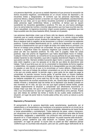 Relajación Física y Serenidad Mental                             Clemente Franco Justo

a la persona deprimida, ya que es su estado depresivo el que provoca la evocación de
dichos recuerdos negativos, convirtiéndose en un círculo vicioso de depresión y de
recuerdos tristes y desgraciados. Al contrario que las personas deprimidas, las
personas felices y alegres tienden a recordar con mayor probabilidad, acontecimientos
alegres de sus vidas, por lo que dichos recuerdos aumentan la probabilidad de que
estas personas sigan sintiéndose felices y contentas, al tiempo que se siguen
sucediendo los recuerdos agradables y positivos. Por eso, es una buena estrategia
irse a la cama todas las noches y recordar algo positivo que nos haya ocurrido ese día.
Si por casualidad, no logramos encontrar ningún suceso positivo o agradable que nos
haya sucedido ese día (cosa bastante difícil), búscalo en el pasado.

Las personas deprimidas creen que el futuro sólo les depara sufrimiento y angustia,
creyendo que su suerte empeorará en lugar de mejorar y no viendo ninguna salida
para cambiar su situación actual. Analizan la realidad bajo un prisma pesimista que les
lleva a destacar todo lo negativo de las situaciones y a obviar o minimizar los aspectos
positivos. Cuando andaba deambulando por la cuerda de la depresión, recuerdo que
comencé a obsesionarme con que el origen de todos mis males tenía su principio y su
final en mi trabajo como profesor de universidad. Así que desde es preciso momento,
comencé a magnificar todos los aspectos negativos que conlleva este trabajo y a
pasar por alto sus aspectos positivos. Es más, todo lo juzgaba, hasta las cosas
positivas, bajo ese prisma de negativismo que había desarrollado hacía mi trabajo.
Cualquier mínimo incidente, se convertía en la excusa perfecta de que este trabajo me
estaba haciendo la vida imposible y que sólo si lograba abandonarlo llegaría un día en
que podría ser feliz. Siempre andaba buscando algún hecho o suceso que confirmase
esta visión negativa y que me apoyase en la idea de que debía de abandonar este
trabajo. Todo lo que tenía que ver con la universidad lo interpretaba de forma negativa
y catastrofista, me quejaba constantemente de lo desagradable que era este trabajo y
no pasaba un solo día en el que no le encontrase un nuevo defecto. Objetivamente
hablando, creo que el trabajo de profesor universitario es uno de los mejores trabajos
a los que uno puede aspirar: te permite viajar y gran parte de los viajes los paga la
universidad, te permite conocer mucha gente, te permite tener un horario bastante
flexible, tienes bastante autonomía en el trabajo, te deja mucho tiempo libre, el sueldo
es bastante aceptable tal y como está hoy día la vida, hay que dar pocas horas de
clase, disponemos de muchas vacaciones al año, etc. Quería dejar el trabajo porque lo
estaba mirando y analizando bajo las lentes de la depresión que llevaba puestas en
ese momento de mi vida, así que una vez que logré quitarme dichas lentes, puede
analizar objetivamente la situación y comprender que difícilmente encontraría un
trabajo mejor que éste. Así que lo mismo te puede estar pasando a ti. Puede que tu
vida o tus circunstancias no sean tan negativas o catastróficas como piensas. Puede
que sólo debas de cambiar las lentes a través de las cuales estás analizando tu
situación, en lugar de poner todo tu mundo patas arriba, tal y como yo estuve a punto
de hacer.

Depresión y Pensamiento

El pensamiento de la persona deprimida suele caracterizarse, igualmente, por el
catastrofismo y el tremendismo que mantienen a la persona sumida en el círculo de la
depresión. A lo largo de nuestra vida, y de forma inevitable, deberemos de hacer frente
a varias adversidades y contratiempos. Todos debemos de pasar, antes o temprano,
por situaciones que no serán nada agradables, pero el reaccionar ante ellas de forma
tremendista, exagerada y catastrofista, nos producirá más sufrimiento que la propia
situación en sí. A este respecto, en lugar de pensar “no puedo soportar esta situación”,
debemos pensar “preferiría que esta situación no hubiese ocurrido pero podré
soportarlo”, en lugar de pensar “si ocurre esto no podré ser feliz” debemos pensar
“preferiría que no ocurriese esta situación, pero aún así, podré seguir disfrutando de la


http://superarlaansiedadyladepresion.com                                             102
 