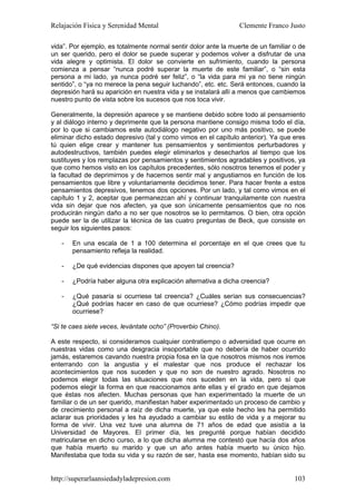 Relajación Física y Serenidad Mental                             Clemente Franco Justo

vida”. Por ejemplo, es totalmente normal sentir dolor ante la muerte de un familiar o de
un ser querido, pero el dolor se puede superar y podemos volver a disfrutar de una
vida alegre y optimista. El dolor se convierte en sufrimiento, cuando la persona
comienza a pensar “nunca podré superar la muerte de este familiar”, o “sin esta
persona a mi lado, ya nunca podré ser feliz”, o “la vida para mi ya no tiene ningún
sentido”, o “ya no merece la pena seguir luchando”, etc. etc. Será entonces, cuando la
depresión hará su aparición en nuestra vida y se instalará allí a menos que cambiemos
nuestro punto de vista sobre los sucesos que nos toca vivir.

Generalmente, la depresión aparece y se mantiene debido sobre todo al pensamiento
y al diálogo interno y deprimente que la persona mantiene consigo misma todo el día,
por lo que si cambiamos este autodiálogo negativo por uno más positivo, se puede
eliminar dicho estado depresivo (tal y como vimos en el capítulo anterior). Ya que eres
tú quien elige crear y mantener tus pensamientos y sentimientos perturbadores y
autodestructivos, también puedes elegir eliminarlos y desecharlos al tiempo que los
sustituyes y los remplazas por pensamientos y sentimientos agradables y positivos, ya
que como hemos visto en los capítulos precedentes, sólo nosotros tenemos el poder y
la facultad de deprimirnos y de hacernos sentir mal y angustiarnos en función de los
pensamientos que libre y voluntariamente decidimos tener. Para hacer frente a estos
pensamientos depresivos, tenemos dos opciones. Por un lado, y tal como vimos en el
capítulo 1 y 2, aceptar que permanezcan ahí y continuar tranquilamente con nuestra
vida sin dejar que nos afecten, ya que son únicamente pensamientos que no nos
producirán ningún daño a no ser que nosotros se lo permitamos. O bien, otra opción
puede ser la de utilizar la técnica de las cuatro preguntas de Beck, que consiste en
seguir los siguientes pasos:

   -   En una escala de 1 a 100 determina el porcentaje en el que crees que tu
       pensamiento refleja la realidad.

   -   ¿De qué evidencias dispones que apoyen tal creencia?

   -   ¿Podría haber alguna otra explicación alternativa a dicha creencia?

   -   ¿Qué pasaría si ocurriese tal creencia? ¿Cuáles serían sus consecuencias?
       ¿Qué podrías hacer en caso de que ocurriese? ¿Cómo podrías impedir que
       ocurriese?

“Si te caes siete veces, levántate ocho” (Proverbio Chino).

A este respecto, si consideramos cualquier contratiempo o adversidad que ocurre en
nuestras vidas como una desgracia insoportable que no debería de haber ocurrido
jamás, estaremos cavando nuestra propia fosa en la que nosotros mismos nos iremos
enterrando con la angustia y el malestar que nos produce el rechazar los
acontecimientos que nos suceden y que no son de nuestro agrado. Nosotros no
podemos elegir todas las situaciones que nos suceden en la vida, pero sí que
podemos elegir la forma en que reaccionamos ante ellas y el grado en que dejamos
que éstas nos afecten. Muchas personas que han experimentado la muerte de un
familiar o de un ser querido, manifiestan haber experimentado un proceso de cambio y
de crecimiento personal a raíz de dicha muerte, ya que este hecho les ha permitido
aclarar sus prioridades y les ha ayudado a cambiar su estilo de vida y a mejorar su
forma de vivir. Una vez tuve una alumna de 71 años de edad que asistía a la
Universidad de Mayores. El primer día, les pregunté porque habían decidido
matricularse en dicho curso, a lo que dicha alumna me contestó que hacía dos años
que había muerto su marido y que un año antes había muerto su único hijo.
Manifestaba que toda su vida y su razón de ser, hasta ese momento, habían sido su


http://superarlaansiedadyladepresion.com                                            103
 