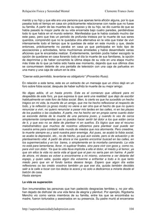 Relajación Física y Serenidad Mental                                Clemente Franco Justo

marido y su hijo y que ella era una persona que apenas tenía afición alguna, por lo que
pasaba todo el tiempo en casa sin prácticamente relacionarse con nadie que no fuese
su familia. A partir de las muertes de su esposo y de su hijo, se dio cuenta de que se
había pasado la mayor parte de su vida encerrada bajo cuatro paredes, perdiéndose
todo lo que había en el mundo exterior. Manifestaba que le había costado mucho dar
este paso, pero que tras un período de profunda tristeza por la muerte de sus seres
queridos, comprendió que no le quedaba otra alternativa en la vida que tratar de vivir
intensamente todo el tiempo que le quedase de estar en este mundo y que, desde
entonces, prácticamente no paraba en casa ya que participaba en todo tipo de
asociaciones y actividades, tenía muchísimas amistades y había desarrollado varias
aficiones que le encantaba realizar. Evidentemente, también podía haber escogido la
opción de quedarse en casa llorando todo el día la muerte de sus familiares, la opción
de deprimirse y de haber convertido la última etapa de su vida en una etapa mucho
más triste de lo que ya había sido hasta ese momento, dejando que sus últimos días
se consumiesen delante de una pantalla de televisión con una caja de pañuelos en
una mano y una caja de valium en la otra.

“Caerse está permitido, levantarse es obligatorio” (Proverbio Ruso).

En relación a este tema, este es un extracto de un mensaje que un chico dejó en un
foro sobre fobia social, después de haber sufrido la muerte de su mejor amigo:

No digas adiós, di un hasta pronto. Este es el comienzo que utilizaré para mi
despedida de este foro, ya que expresa lo que será una realidad: que dejo de escribir
habitualmente en este foro de fobia social. Bien, lo cierto es que ha sucedido un hecho
trágico en mi vida, la muerte de un amigo, que me ha hecho reflexionar al respecto de
todo, y la reflexión (a groso modo) no viene a ser otra que el hecho de que no quiero
renunciar a vivir, no quiero renunciar a pasar mis tardes en las calles, ni en las plazas
de los pueblos o las ciudades. A parte, me ha hecho ver en propia carne cuanto dolor
se esconde detrás de la muerte de una persona joven, y cuando lo ves de cerca
simplemente comprendes que no puedes hacer sentir tal dolor a los que están cerca
de ti, y que eso no se debe de plantear ni en sueños. Es lógico que sea el recurso
melodramático que muchos de nosotros utilizamos para plantear cual puede ser
nuestra arma para combatir este mundo de miedos que nos atormenta. Pero creedme,
la muerte siempre es y será nuestra peor enemiga. Así pues, se acabó la fobia social,
se acabo la depresión, etc., no de hecho, ya que aún existe, pero si de actuación y de
planteamiento vital. A partir de ahora si me queréis encontrar buscad en las calles, en
los supermercados y en los bares, o simplemente en la montaña caminando. La vida
no está para lamentarse, llorar, ni suplicar finales, sino para vivir con goce y, como no,
para vivir con dolor. Ya que la vida lleva implícita a ella el dolor, el miedo y el temor, ya
que sin ellos la vida no sería vida al igual que el pan no sería pan sin harina. A partir
de ahora, mi deseo es volver a encontrarme a mi mismo, volverme a ver delante del
espejo, y quien sabe, quizás algún día volverme a enfrentar a todo a lo que tanto
miedo pero que en el fondo tantos deseos tengo. Espero que algún día estás
reflexiones os las creáis vosotros también ya que ese día, quizás también decidáis
salir a la calle a tocar con los dedos la acera y no solo a dedicarnos a mirarla desde el
balcón de casa.
Hasta siempre

La vida es superación

Son innumerables las personas que han padecido desgracias terribles y, no por ello,
han dejado de disfrutar de una vida llena de alegría y plenitud. Por ejemplo, Rigoberta
Menchú vio como varios miembros de su familia, entre los que se encontraba su
madre, fueron torturados y asesinados en su presencia. Su padre murió al encerrarse


http://superarlaansiedadyladepresion.com                                                 104
 