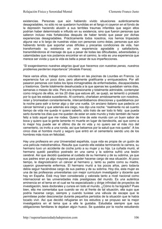 Relajación Física y Serenidad Mental                           Clemente Franco Justo

existencias. Personas que aún habiendo vivido situaciones auténticamente
desagradables, no sólo no se quedaron hundidas en el fango ni cayeron en el fondo de
la depresión haciendo alusión a sus terribles traumas infantiles que según ellos
podrían haber determinado e influido en su existencia, sino que fueron personas que
salieron incluso más fortalecidas después de haber tenido que pasar por dichas
experiencias desagradables. Prácticamente todos nosotros, nos hemos tropezado
alguna vez a lo largo de nuestras vidas con personas como éstas, personas que aún
habiendo tenido que soportar unas difíciles y precarias condiciones de vida, han
transformado su existencia en una experiencia agradable y satisfactoria,
transmitiéndonos el mensaje de que a pesar de todas las dificultades, adversidades y
calamidades que nos podamos encontrar en el camino, la vida es una experiencia que
merece ser vivida y que la vida es bella a pesar de sus imperfecciones.

“Si exagerásemos nuestras alegrías igual que hacemos con nuestras penas, nuestros
problemas perderían importancia” (Anatole France).

Hace varios años, trabajé como voluntario en las piscinas de Lourdes en Francia. La
experiencia fue un poco dura, pero altamente gratificante y enriquecedora. Por allí
pasaron personas con todos los tipos inimaginables de enfermedades, discapacidades
y trastornos. Gente totalmente desahuciada a la que apenas les quedaban varios días,
semanas o meses de vida. Pero era impresionante y totalmente admirable, contemplar
como ninguno de ellos, en los 20 días que estuve allí, se quejó, se lamentó o protestó
por lo que les estaba sucediendo. Al contrario, charlaban amistosamente con nosotros,
reían y bromeaban constantemente, intercambiábamos direcciones y quedábamos por
la noche para salir a tomar algo y dar una vuelta. Un anciano italiano que padecía un
cáncer terminal y que además era ciego, nos dijo una noche: “realmente no sé cuanto
tiempo de vida me queda ni quiero saberlo, sólo trato de ser todo lo feliz que pueda
serlo durante los días que me queden de estar en este mundo y trato también de hacer
feliz a todo aquel que me rodea. Quiero irme de este mundo con un buen sabor de
boca y quiero que la gente lamente mi muerte en lugar de bendecirla, así que como a
lo mejor hoy puede ser el último día de mi vida y no quiero ser el más rico del
cementerio, os invito a una ronda, así que bebamos por la salud que nos queda”. A los
cinco días el hombre murió y seguro que entró en el cementerio siendo uno de los
hombres más ricos en felicidad.

Hay una profesora en una Universidad española, cuya vida es propia de un guión de
una película melodramática. Resulta que cuando ella estaba terminando la carrera, su
hermano tuvo un accidente de coche junto a su mujer y su hija. La cuñada murió, el
hermano quedó paralítico postrado en una cama y la sobrina sufrió una lesión
cerebral. Así que decidió quedarse al cuidado de su hermano y de su sobrina, ya que
sus padres eran ya algo mayores para poder hacerse cargo de esa situación. Al poco
tiempo, le diagnosticaron un cáncer al hermano y, tanto su padre como su madre,
cayeron gravemente enfermos. El hermano murió a los pocos años, pero todavía
debía seguir haciéndose cargo de sus padres y de su sobrina. Hoy día, esta mujer es
una de las profesoras universitarias con mejor currículum investigador y docente que
hay en España. Está muy bien considerada y valorada tanto a nivel nacional como
internacional en las universidades más prestigiosas del mundo. Es una auténtica
eminencia en el tema en el cual se ha especializado y dirige infinidad de proyectos de
investigación, tesis doctorales y cursos en todo el mundo. ¿Cómo lo ha logrado? Pues
bien, ella me comentaba que cuando se vio al frente de tal situación, ella supo que
podría hacerse cargo, siempre y cuando tuviese una válvula de escape que le
permitiese poder desconectar durante pequeños períodos de la situación que le había
tocado vivir. Así que decidió refugiarse en los estudios y se propuso ser la mejor
investigadora en el tema que a ella le gustaba. Estudiaba siempre que sus
obligaciones familiares le dejaban algún hueco. Se quedaba por la noche estudiando


http://superarlaansiedadyladepresion.com                                          106
 