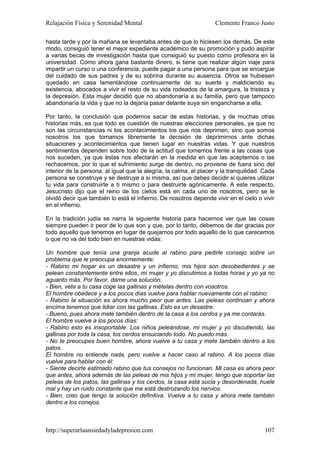 Relajación Física y Serenidad Mental                                Clemente Franco Justo

hasta tarde y por la mañana se levantaba antes de que lo hiciesen los demás. De este
modo, consiguió tener el mejor expediente académico de su promoción y pudo aspirar
a varias becas de investigación hasta que consiguió su puesto como profesora en la
universidad. Como ahora gana bastante dinero, si tiene que realizar algún viaje para
impartir un curso o una conferencia, puede pagar a una persona para que se encargue
del cuidado de sus padres y de su sobrina durante su ausencia. Otros se hubiesen
quedado en casa lamentándose continuamente de su suerte y maldiciendo su
existencia, abocados a vivir el resto de su vida rodeados de la amargura, la tristeza y
la depresión. Esta mujer decidió que no abandonaría a su familia, pero que tampoco
abandonaría la vida y que no la dejaría pasar delante suya sin engancharse a ella.

Por tanto, la conclusión que podemos sacar de estas historias, y de muchas otras
historias más, es que todo es cuestión de nuestras elecciones personales, ya que no
son las circunstancias ni los acontecimientos los que nos deprimen, sino que somos
nosotros los que tomamos libremente la decisión de deprimirnos ante dichas
situaciones y acontecimientos que tienen lugar en nuestras vidas. Y que nuestros
sentimientos dependen sobre todo de la actitud que tomemos frente a las cosas que
nos suceden, ya que éstas nos afectarán en la medida en que las aceptemos o las
rechacemos, por lo que el sufrimiento surge de dentro, no proviene de fuera sino del
interior de la persona, al igual que la alegría, la calma, el placer y la tranquilidad. Cada
persona se construye y se destruye a si misma, así que debes decidir si quieres utilizar
tu vida para construirte a ti mismo o para destruirte agónicamente. A este respecto,
Jesucristo dijo que el reino de los cielos está en cada uno de nosotros, pero se le
olvidó decir que también lo está el infierno. De nosotros depende vivir en el cielo o vivir
en el infierno.

En la tradición judía se narra la siguiente historia para hacernos ver que las cosas
siempre pueden ir peor de lo que son y que, por lo tanto, debemos de dar gracias por
todo aquello que tenemos en lugar de quejarnos por todo aquello de lo que carecemos
o que no va del todo bien en nuestras vidas:

Un hombre que tenía una granja acude al rabino para pedirle consejo sobre un
problema que le preocupa enormemente:
- Rabino mi hogar es un desastre y un infierno, mis hijos son desobedientes y se
pelean constantemente entre ellos, mi mujer y yo discutimos a todas horas y yo ya no
aguanto más. Por favor, dame una solución.
- Bien, vete a tu casa coge las gallinas y mételas dentro con vosotros.
El hombre obedece y a los pocos días vuelve para hablar nuevamente con el rabino:
- Rabino la situación es ahora mucho peor que antes. Las peleas continúan y ahora
encima tenemos que lidiar con las gallinas. Esto es un desastre.
- Bueno, pues ahora mete también dentro de la casa a los cerdos y ya me contarás.
El hombre vuelve a los pocos días:
- Rabino esto es insoportable. Los niños peleándose, mi mujer y yo discutiendo, las
gallinas por toda la casa, los cerdos ensuciando todo. No puedo más.
- No te preocupes buen hombre, ahora vuelve a tu casa y mete también dentro a los
patos.
El hombre no entiende nada, pero vuelve a hacer caso al rabino. A los pocos días
vuelve para hablar con él:
- Siente decirte estimado rabino que tus consejos no funcionan. Mi casa es ahora peor
que antes, ahora además de las peleas de mis hijos y mi mujer, tengo que soportar las
peleas de los patos, las gallinas y los cerdos, la casa está sucia y desordenada, huele
mal y hay un ruido constante que me está destrozando los nervios.
- Bien, creo que tengo la solución definitiva. Vuelve a tu casa y ahora mete también
dentro a los conejos.



http://superarlaansiedadyladepresion.com                                                107
 