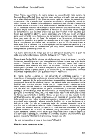 Relajación Física y Serenidad Mental                              Clemente Franco Justo


Víctor Frankl, superviviente de cuatro campos de concentración nazis durante la
Segunda Guerra Mundial, decía que todo aquel que tiene una razón para vivir a pesar
de la adversidad resistirá. Y dijo “Quienes hemos vivido en campos de concentración
podemos recordar a aquellos que caminaban reconfortando a los demás y dando su
último trozo de pan. Pueden haber sido pocos en número, pero ofrecieron una prueba
suficiente de que al hombre puede serle arrebatado todo excepto una cosa, la última
de las libertades humanas: la de elegir su actitud ante una circunstancia dada, la de
elegir su propio camino”. Frankl determinó a través de su experiencia en los campos
de concentración, que aquellos prisioneros que sobrevivieron fueron aquellos que
tenían que alcanzar un objetivo, que se establecían una meta, que tenían un motivo
para seguir viviendo y que hacían que su pensamiento asumiera que cada sacrificio
tenía una razón de ser, en lugar de quejarse y de lamentarse continuamente
maldiciendo su destino y su existencia. Aquellos que le conocieron, dicen que Víctor
Frankl contagiaba su voluntad de vivir y su resistencia ante las dificultades de la vida a
todo aquel que le rodeaba, que era un ejemplo vivo de superación personal y que
nunca claudicaba ante las adversidades por muy fuertes, intensas, duraderas y
desagradables que éstas pudieran ser.

“La muerte como final del tiempo que se vive, sólo puede causar pavor a quien no
sabe aprovechar el tiempo que se les ha dado para vivir” (Víctor Frankl).

Nunca la vida fue tan fácil y cómoda para la humanidad como lo es ahora, y nunca la
humanidad se quejó tanto sobre su existencia como lo hace durante este siglo. A este
respecto Fernando Sabater dijo que “Hoy nos aburrimos menos que nuestros
antepasados, pero tenemos más miedo de aburrirnos”. Yo diría que hoy tenemos
menos preocupaciones que nuestros antepasados y una vida mucho más fácil, pero
soportamos menos la preocupación y las dificultades y, por consiguiente, tenemos
más miedo de preocuparnos y de que las dificultades nos visiten.

De hecho, muchas personas se han convertido en auténticos expertos y en
maravillosos profesionales en el arte de amargarse la existencia y de transformar los
sucesos y avatares del día a día en situaciones insoportables e inaguantables. Nunca
me cansaré de repetir lo suficiente, que no hay nada ni nadie que nos pueda dar la
felicidad salvo nosotros mismos. Hasta que no comprendamos y aceptemos este
hecho, nuestra vida se reducirá a una búsqueda continua de satisfacciones externas
que tan sólo nos proporcionarán un placer momentáneo y transitorio. Podemos
conseguir un buen trabajo, irnos de vacaciones a un rincón paradisíaco, que nuestro
país gane el mundial de fútbol, etc., pero nada de eso nos servirá de mucho si antes
no hemos experimentado el cambio interior, ya que de no ser así, nuestra mente
continuará buscando carencias e imperfecciones en nosotros, en nuestras vidas y en
todo aquello que nos rodea, creándonos angustia y desesperación porque siempre
encontrará algún resquicio y alguna pequeña debilidad con la que trastornarnos e
inflingirnos dolor. Por ello, es importante dejar de continuar buscando fuera de
nosotros todo aquello que anhelamos y hallarlo en nuestro interior, aceptarnos y estar
a gusto con nosotros mismos, ya que es lo único que nos mantendrá de forma
ilimitada y continua en un estado de bienestar, paz y tranquilidad. El resto, es pura
ilusión transitoria. Por tanto, debes asumir que sólo podrás salir de tu estado depresivo
si te esfuerzas en conseguirlo, debiendo ser optimista y creyendo fehacientemente que
puedes mejorar tu vida si así te lo propones y trabajas para ello.

“La vida es maravillosa si no se le tiene miedo” (Chaplin).

Mira al exterior y mantente activo



http://superarlaansiedadyladepresion.com                                              109
 