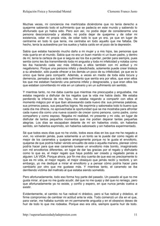 Relajación Física y Serenidad Mental                             Clemente Franco Justo


Muchas veces, mi conciencia me martirizaba diciéndome que no tenía derecho a
quejarme sabiendo todo el sufrimiento que se padecía en este mundo y sabiendo lo
afortunado que yo había sido. Pero aún así, no podía dejar de considerarme una
persona descorazonada y abatida, no podía dejar de quejarme y de odiar mi
existencia, odiar mi propia vida, de odiar todo lo que yo era, ya que en lugar de
centrarme en todo lo que tenía, me centraba en todo aquello que me faltaba. De
hecho, tenía la autoestima por los suelos y había caído en el pozo de la depresión.

Sabía que estaba haciendo mucho daño a mi mujer y a mis hijos, las personas que
más quería en el mundo. Sabía que no era un buen marido ni un buen padre, y dentro
de mí, tenía la certeza de que si seguía así los iba a perder, perder para siempre, pues
sentía como les iba transmitiendo toda mi angustia y toda mi infelicidad y notaba como
les iba haciendo cada vez más infelices a ellos también con mi actitud y mi
negativismo. Porque una persona infeliz y desdichada, solamente puede crear tristeza
a su alrededor, sólo puede ofrecer a los demás un poco de su infelicidad, ya que es lo
único que tiene para compartir. Además, a veces en medio de toda esta locura y
demencia, pensaba que todo este sufrimiento que sentía era por ellos, que eran ellos
los que me estaban haciendo una persona infeliz y desgraciada, y que eran ellos los
que estaban convirtiendo mi vida en un calvario y en un sufrimiento sin sentido.

Y mientras tanto, no me daba cuenta que mientras me preocupaba y angustiaba, me
estaba negando a disfrutar de los regalos que la vida me había dado. Me estaba
perdiendo la infancia de mis hijos, me estaba negando a compartir con ellos el
momento mágico por el que iban atravesando cada nuevo día: sus primeras palabras,
sus primeros pasos, sus pequeños logros. No exprimía y saboreaba todo lo bueno que
cada día me ofrecía, no aprovechaba la oportunidad que se me mostraba para afrontar
cada nuevo día como una nueva ocasión de crecer como persona, como padre, como
compañero y como esposo. Negaba mi realidad, mi presente y mi vida, en lugar de
disfrutar de tantos pequeños momentos que me podían deparar tantas pequeñas
alegrías. Los días se escapaban delante de mí sin haberlos vivido, sin haberlos
sentido, sin haberlos exprimido, sin haberlos saboreado y sin haberlos experimentado.

Sé que todos esos días que no he vivido, todos esos días en los que me he negado a
vivir, no volverán jamás, pues solamente a un tonto se le puede dar como regalo el
mejor de los caramelos y quejarse amargamente porque no le gusta el envoltorio,
quejarse de que podría haber venido envuelto de esta o aquella manera, planear cómo
podría hacer para que ese caramelo tuviese un envoltorio más bonito, imaginárselo
con mil envoltorios diferentes, en lugar de dar las gracias por el regalo y disfrutarlo
como lo que es, el mejor regalo que haya podido ser creado y regalado jamás a
alguien: LA VIDA. Porque ahora, por fin me doy cuenta de que eso es precisamente lo
que es mi vida, el mejor regalo, el mejor obsequio que jamás recibí y recibiré, y sin
embargo, yo me dediqué a mirar el envoltorio y a pensar cómo podría hacer para
cambiarlo por otro que me gustase más. Y mientras tanto, el caramelo se iba
derritiendo víctima del maltrato al que estaba siendo sometido.

Pero afortunadamente, todo eso forma hoy parte del pasado. Un pasado al que no me
gusta mirar, al que no me gusta acudir, del que no me quejo y del que no reniego, pero
que afortunadamente ya no existe, y confío y espero, en que nunca jamás vuelva a
existir.

Evidentemente, el cambio no fue radical ni drástico, pero si fue radical y drástico, el
firme compromiso de cambiar mi actitud ante la vida. Todo comenzó un día en el que,
para variar, me hallaba sumido en mi permanente angustia y en el obsesivo deseo de
huir de todo lo que me rodeaba. Porque eso era otra, siempre quería huir de todo.


http://superarlaansiedadyladepresion.com                                             11
 