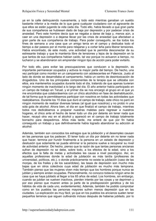 Relajación Física y Serenidad Mental                             Clemente Franco Justo

ya en la calle delinquiendo nuevamente, y todo esto mientras ganaban un sueldo
bastante inferior a la media de lo que gana cualquier ciudadano con el agravante de
que ellos se están jugando la vida cada día. Todo ello, había llevado a que gran parte
de sus compañeros se hubiesen dado de baja por depresión y por padecer crisis de
ansiedad. Pero este hombre decía que se negaba a darse de baja y, menos aún, a
caer en una depresión o a dejarse llevar por las crisis de ansiedad que afectaban a
gran parte de sus compañeros de trabajo. Para poder conseguirlo, se iba todos los
fines de semana a una casa que un amigo tenía en el campo y dedicaba todo el
tiempo a dar paseos por el monte para relajarse y a cortar leña para liberar tensiones.
Había encontrado, de este modo, una actividad que le permitía desconectar de su
estresante trabajo y que le mantenía libre de tensiones y lejos de la depresión en la
que tantos de sus compañeros habían caído, tal vez porque no actuaron a tiempo, no
lucharon y se abandonaron sin emprender ningún tipo de acción para poder evitarlo.

Por todo ello, para evitar las preocupaciones que conducen a la depresión, es
importante permanecer ocupados y activos la mayor parte del tiempo. De hecho, una
vez participé como monitor en un campamento con adolescentes en Palencia. Justo al
lado de donde se desarrollaba el campamento, había un centro de desintoxicación de
drogadictos. Uno de los principales componentes de la terapia que se utilizaba con
ellos, era mantenerlos ocupados durante todo el día, tratando de que apenas tuvieran
ningún momento de inactividad a lo largo del día. El año anterior había participado en
un campo de trabajo en Teruel, y el primer día se nos encargó al grupo en el que yo
me encontraba que colaborásemos con un chico alcohólico en fase de deshabituación,
de tal forma que le permitiésemos participar con nosotros en todas las actividades que
realizábamos. Durante los 15 días que duró el campo de trabajo, este chico no paró en
ningún momento de realizar diversas tareas (al igual que nosotros) y no probó ni una
sola gota de alcohol. Ahora bien, el día en que finalizó el campo de trabajo, mientras
todos nos dedicábamos a preparar nuestras maletas para regresar a nuestros
hogares, el chico ante el hecho de tener todo un día por delante sin tener nada que
hacer, recayó otra vez en el alcohol y apareció en el campo de trabajo totalmente
borracho para despedirnos. Años más tarde, me enteré de que por fin había
conseguido un trabajo y que definitivamente había logrado abandonar su adicción al
alcohol.

Además, también son conocidos los estragos que la jubilación y el desempleo causan
en las personas que los padecen. El tener todo un día por delante sin no tener nada
que hacer, termina por hundir finalmente a la persona en un estado de depresión y
desilusión que solamente se puede eliminar si la persona vuelve a recuperar su nivel
de actividad anterior. De hecho, pienso que la razón de que tantas personas ancianas
sufran de depresión no se debe, sobre todo, a los efectos de la edad, sino a los
efectos que la falta de metas y actividades les causa a nivel psicológico. Así, en
aquellas profesiones donde la edad de jubilación es más tardía (profesores de
universidad, políticos, etc.), o donde prácticamente no existe la jubilación (caso de las
monjas, de los frailes y de los sacerdotes), las tasas de depresión son mucho más
bajas que en otros colectivos cuya edad de jubilación es mucho más temprana.
También pienso que las mujeres viven más tiempo que los hombres porque nunca se
jubilan y siempre andan ocupadas. Personalmente, no conozco todavía ningún ama de
casa que se haya jubilado al llegar a los 65 años de edad. Los hombres, sin embargo,
cuando se jubilan se vuelven inactivos, pierden interés por las cosas y se deprimen y
por eso pienso que mueren antes (a parte de la predisposición genética y de los
hábitos de vida de cada uno, evidentemente). Además, también he podido comprobar
como en los pueblos las personas mayores sufren menos depresión que en las
ciudades. La explicación es muy fácil, ya que en los pueblos los ancianos suelen tener
pequeños terrenos que siguen cultivando incluso después de haberse jubilado, por lo



http://superarlaansiedadyladepresion.com                                             111
 