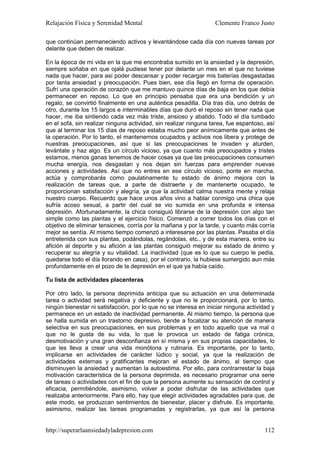 Relajación Física y Serenidad Mental                              Clemente Franco Justo

que continúan permaneciendo activos y levantándose cada día con nuevas tareas por
delante que deben de realizar.

En la época de mi vida en la que me encontraba sumido en la ansiedad y la depresión,
siempre soñaba en que ojalá pudiese tener por delante un mes en el que no tuviese
nada que hacer, para así poder descansar y poder recargar mis baterías desgastadas
por tanta ansiedad y preocupación. Pues bien, ese día llegó en forma de operación.
Sufrí una operación de corazón que me mantuvo quince días de baja en los que debía
permanecer en reposo. Lo que en principio pensaba que era una bendición y un
regalo, se convirtió finalmente en una auténtica pesadilla. Día tras día, uno detrás de
otro, durante los 15 largos e interminables días que duró el reposo sin tener nada que
hacer, me iba sintiendo cada vez más triste, ansioso y abatido. Todo el día tumbado
en el sofá, sin realizar ninguna actividad, sin realizar ninguna tarea, fue espantoso, así
que al terminar los 15 días de reposo estaba mucho peor anímicamente que antes de
la operación. Por lo tanto, el mantenernos ocupados y activos nos libera y protege de
nuestras preocupaciones, así que si las preocupaciones te invaden y aturden,
levántate y haz algo. Es un círculo vicioso, ya que cuanto más preocupados y tristes
estamos, menos ganas tenemos de hacer cosas ya que las preocupaciones consumen
mucha energía, nos desgastan y nos dejan sin fuerzas para emprender nuevas
acciones y actividades. Así que no entres en ese círculo vicioso, ponte en marcha,
actúa y comprobarás como paulatinamente tu estado de ánimo mejora con la
realización de tareas que, a parte de distraerte y de mantenerte ocupado, te
proporcionan satisfacción y alegría, ya que la actividad calma nuestra mente y relaja
nuestro cuerpo. Recuerdo que hace unos años vino a hablar conmigo una chica que
sufría acoso sexual, a partir del cual se vio sumida en una profunda e intensa
depresión. Afortunadamente, la chica consiguió librarse de la depresión con algo tan
simple como las plantas y el ejercicio físico. Comenzó a correr todos los días con el
objetivo de eliminar tensiones, corría por la mañana y por la tarde, y cuanto más corría
mejor se sentía. Al mismo tiempo comenzó a interesarse por las plantas. Pasaba el día
entretenida con sus plantas, podándolas, regándolas, etc., y de esta manera, entre su
afición al deporte y su afición a las plantas consiguió mejorar su estado de ánimo y
recuperar su alegría y su vitalidad. La inactividad (que es lo que su cuerpo le pedía,
quedarse todo el día llorando en casa), por el contrario, la hubiese sumergido aun más
profundamente en el pozo de la depresión en el que ya había caído.

Tu lista de actividades placenteras

Por otro lado, la persona deprimida anticipa que su actuación en una determinada
tarea o actividad será negativa y deficiente y que no le proporcionará, por lo tanto,
ningún bienestar ni satisfacción, por lo que no se interesa en iniciar ninguna actividad y
permanece en un estado de inactividad permanente. Al mismo tiempo, la persona que
se halla sumida en un trastorno depresivo, tiende a focalizar su atención de manera
selectiva en sus preocupaciones, en sus problemas y en todo aquello que va mal o
que no le gusta de su vida, lo que le provoca un estado de fatiga crónica,
desmotivación y una gran desconfianza en sí misma y en sus propias capacidades, lo
que les lleva a crear una vida monótona y rutinaria. Es importante, por lo tanto,
implicarse en actividades de carácter lúdico y social, ya que la realización de
actividades externas y gratificantes mejoran el estado de ánimo, al tiempo que
disminuyen la ansiedad y aumentan la autoestima. Por ello, para contrarrestar la baja
motivación característica de la persona deprimida, es necesario programar una serie
de tareas o actividades con el fin de que la persona aumente su sensación de control y
eficacia, permitiéndole, asimismo, volver a poder disfrutar de las actividades que
realizaba anteriormente. Para ello, hay que elegir actividades agradables para que, de
este modo, se produzcan sentimientos de bienestar, placer y disfrute. Es importante,
asimismo, realizar las tareas programadas y registrarlas, ya que así la persona


http://superarlaansiedadyladepresion.com                                              112
 
