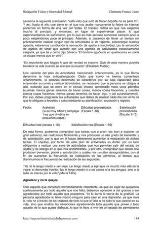 Relajación Física y Serenidad Mental                              Clemente Franco Justo

sacamos la siguiente conclusión: “está visto que esto de hacer deporte no es para mí”.
Y así, hasta el año que viene en el que nos asalte nuevamente la fiebre de intentar
ponernos en forma de una vez por todas. El fracaso radica en que nos exigimos
mucho al principio, y entonces, en lugar de experimentar placer, lo que
experimentamos es sufrimiento, por lo que es más sensato comenzar siempre poco a
poco exigiéndonos poco al principio. Además, si pasamos de llevar un tiempo sin
prácticamente realizar ningún tipo de actividades a, de repente, sobrecargar nuestra
agenda, estaremos cambiando la sensación de apatía e inactividad, por la sensación
de agobio de tener que cumplir con una agenda de actividades excesivamente
cargada, ya que tal y como dijo Séneca “El hombre agobiado en quehaceres en nada
se ocupa menos que en vivir”.

“Es importante que hagáis lo que de verdad os importe. Sólo de esta manera podréis
bendecir la vida cuando se acerque la muerte” (Elisabeth Kubler).

Una variante del plan de actividades mencionado anteriormente, es lo que Burns
denomina la hoja antipostergación. Dado que como ya hemos comentado
anteriormente, la persona deprimida se caracteriza por su baja capacidad para
emprender acciones y realizar actividades, es necesario que la persona se obligue a
ello, evitando que se entre en el círculo vicioso comentado hace unos párrafos
(cuantas menos ganas tenemos de hacer cosas, menos cosas hacemos, y cuantas
menos cosas hacemos, menos ganas tenemos de hacer algo, y así sucesivamente).
Por eso, debes programar las actividades que debes de realizar cada día con el fin de
que te obligues a llevarlas a cabo mediante su planificación, anotación y registro.

Fecha          Actividad                     Dificultad pronosticada      Satisfacción
               (si es muy difícil y compleja (Escala 1-10)                pronosticada
                hay que dividirla en                                      (Escala 1-10)
               pequeños pasos)

Dificultad real (escala 1-10)        Satisfacción real (Escala 1-10)

De esta forma, podremos comprobar que tareas que a priori nos iban a suponer un
gran esfuerzo, las realizamos fácilmente y nos producen un alto grado de bienestar y
de satisfacción, por lo que en el futuro deberemos aumentar la realización de dichas
tareas. El objetivo, por tanto, de este plan de actividades es doble: por un lado
obligarnos a realizar una serie de actividades que nos permitan salir del estado de
apatía y de letargo en el que nos encontramos, y por otro, comprobar qué tareas nos
producen bienestar, placer y satisfacción y cuales nos resultan desagradables, con el
fin de aumentar la frecuencia de realización de las primeras, al tiempo que
disminuimos la frecuencia de realización de las segundas.

“Yo no le tengo miedo a ser vieja. Le tengo miedo a algo que va mucho más allá de la
vejez: el derrumbe interior. No le tengo miedo ni a las canas ni a las arrugas, sino a la
falta de interés por la vida” (María Félix).

Agradece y no te quejes

Otro aspecto que considero tremendamente importante, es que en lugar de quejarnos
continuamente por todo aquello que nos falta, debemos aprender a dar gracias y ser
agradecidos por todo aquello que poseemos. Yo lo llamo la teoría de la gratitud. La
persona agradecida no tiene motivo ninguno para caer en una depresión, ya que mira
la vida no a través de los cristales de todo lo que le falta o de todo lo que carece en su
vida, sino que analiza las situaciones agradeciendo todo aquello que posee y todo
aquello de lo que puede disfrutar, lo que le lleva a vivir en un estado de permanente


http://superarlaansiedadyladepresion.com                                              114
 