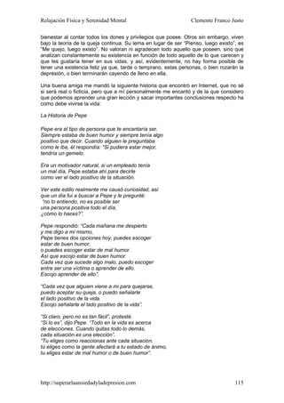 Relajación Física y Serenidad Mental                            Clemente Franco Justo

bienestar al contar todos los dones y privilegios que posee. Otros sin embargo, viven
bajo la teoría de la queja continua. Su lema en lugar de ser “Pienso, luego existo”, es
“Me quejo, luego existo”. No valoran ni agradecen todo aquello que poseen, sino que
analizan constantemente su existencia en función de todo aquello de lo que carecen y
que les gustaría tener en sus vidas, y así, evidentemente, no hay forma posible de
tener una existencia feliz ya que, tarde o temprano, estas personas, o bien rozarán la
depresión, o bien terminarán cayendo de lleno en ella.

Una buena amiga me mandó la siguiente historia que encontró en Internet, que no sé
si será real o ficticia, pero que a mí personalmente me encantó y de la que considero
que podemos aprender una gran lección y sacar importantes conclusiones respecto ha
como debe vivirse la vida:

La Historia de Pepe

Pepe era el tipo de persona que te encantaría ser.
Siempre estaba de buen humor y siempre tenía algo
positivo que decir. Cuando alguien le preguntaba
como le iba, él respondía: “Si pudiera estar mejor,
tendría un gemelo.

Era un motivador natural, si un empleado tenía
un mal día, Pepe estaba ahí para decirle
como ver el lado positivo de la situación.

Ver este estilo realmente me causó curiosidad, así
que un día fui a buscar a Pepe y le pregunté:
 “no lo entiendo, no es posible ser
una persona positiva todo el día,
¿cómo lo haces?”.

Pepe respondió: “Cada mañana me despierto
y me digo a mi mismo,
Pepe tienes dos opciones hoy, puedes escoger
estar de buen humor,
o puedes escoger estar de mal humor.
Así que escojo estar de buen humor.
Cada vez que sucede algo malo, puedo escoger
entre ser una víctima o aprender de ello.
Escojo aprender de ello”.

“Cada vez que alguien viene a mi para quejarse,
puedo aceptar su queja, o puedo señalarle
el lado positivo de la vida.
Escojo señalarle el lado positivo de la vida”.

“Si claro, pero no es tan fácil”, protesté.
“Si lo es”, dijo Pepe. “Todo en la vida es acerca
de elecciones. Cuando quitas todo lo demás,
cada situación es una elección”.
“Tu eliges como reaccionas ante cada situación,
tú eliges como la gente afectará a tu estado de ánimo,
tu eliges estar de mal humor o de buen humor”.




http://superarlaansiedadyladepresion.com                                           115
 