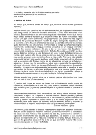 Relajación Física y Serenidad Mental                             Clemente Franco Justo

lo es todo, y recuerda, sólo se frustran aquellos que dejan
de ver la parte positiva de sus resultados
y de la vida.

El sentido del humor

“El tiempo que pasamos riendo, es tiempo que pasamos con lo dioses” (Proverbio
Japonés)”.

Afrontar nuestra vida y el día a día con sentido del humor, es un poderoso instrumento
para asegurarnos un adecuado equilibrio emocional. La risa libera tensiones y nos
ayuda a desprendernos de las emociones negativas y dolorosas. Pienso que no hay
mejor terapia contra la depresión que utilizar el sentido del humor en nuestras vidas,
ya que vivir con sentido del humor, nos proporcionará una existencia más alegre y
duradera. Tal y como dijo Benjamín Franklin “La alegría es la piedra filosofal que todo
lo convierte en oro”. Cuando analizamos las cosas con sentido del humor tendemos a
quitar dramatismo a las situaciones y contratiempos, al tiempo que añadimos alegría a
nuestra vida, cambiamos el enfoque pesimista y negativo por un enfoque optimista y
vitalista, los sucesos cotidianos del día a día se nos hacen más llevaderos y
encontramos siempre una excusa para reír y disfrutar. Recuerda aquel refrán que dice
que no debemos tomarnos la vida demasiado en serio, ya que de todas maneras, no
vamos a salir vivos de ella. Yo era antes una persona que me tomaba todas las cosas
muy apecho y muy en serio, como si me fuese la vida en ello. Ahora vivo más relajado,
procuro disfrutar con todo aquello que hago y sobre todo, procuro divertirme allí donde
esté y con quién esté. Procuro reírme de las situaciones en lugar de enfadarme y
alterarme, y lo que más he aprendido es, sobre todo, a desarrollar la capacidad de
reírme de mí mismo. Intento ver siempre el lado positivo e incluso cómico de cualquier
situación y considero que esta capacidad para poder contemplar y visualizar la vida
con sentido del humor, es el mejor antidepresivo que una persona puede obtener.
Además, no tiene ningún tipo de contraindicación, es barato y accesible y alarga la
vida del ser humano aumentando su grado de alegría, disfrute y bienestar.

“Felices aquellos que pueden reírse de sí mismos, porque ellos tendrán una razón
para reír toda la vida” (Prelado Daniel).

El sentido del humor es capaz de hacer que sobrellevemos mucho mejor los
infortunios y adversidades de la vida, tal y como hicieron los dueños de una tienda de
ropa en Nottingham (Inglaterra), quienes colgaron el siguiente cartel en la puerta de la
tienda:

“Nuestro establecimiento se fundó hace más de cien años y, desde entonces, hemos
complacido y dejado de complacer a muchos clientes. Hemos ganado y perdido
dinero, hemos sufrido las consecuencias de la nacionalización y el racionamiento del
carbón y hemos soportado el control oficial y a los malos pagadores. Nos han
maldecido y han dicho pestes de nosotros, nos han mentido, robado y estafado. Si
continuamos en el negocio, es solamente para ver que más nos puede pasar”.
                                                 (Fuente: Reader´s Digest)

En definitiva, para alcanzar la felicidad y abandonar la depresión, debemos aprender a
disfrutar con las cosas que hacemos cada día, y debemos disfrutar de la sencillez de
las cosas que nos rodean y nos suceden día tras día, aprendiendo a valorar y a
agradecer enormemente todo aquello que poseemos. No esperes a que ocurran
grandes acontecimientos en tu vida para comenzar a ser feliz y disfrutar de la vida, ya
que son las pequeñas cosas del día a día las que convierten nuestra vida en una
experiencia digna de ser vivida y disfrutada.


http://superarlaansiedadyladepresion.com                                            117
 