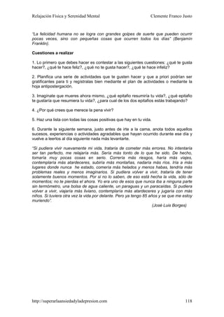 Relajación Física y Serenidad Mental                             Clemente Franco Justo


“La felicidad humana no se logra con grandes golpes de suerte que pueden ocurrir
pocas veces, sino con pequeñas cosas que ocurren todos los días” (Benjamín
Franklin).

Cuestiones a realizar

1. Lo primero que debes hacer es contestar a las siguientes cuestiones: ¿qué te gusta
hacer?, ¿qué te hace feliz?, ¿qué no te gusta hacer?, ¿qué te hace infeliz?

2. Planifica una serie de actividades que te gusten hacer y que a priori podrían ser
gratificantes para ti y regístralas bien mediante el plan de actividades o mediante la
hoja antipostergación.

3. Imagínate que mueres ahora mismo, ¿qué epitafio resumiría tu vida?, ¿qué epitafio
te gustaría que resumiera tu vida?, ¿para cual de los dos epitafios estás trabajando?

4. ¿Por qué crees que merece la pena vivir?

5. Haz una lista con todas las cosas positivas que hay en tu vida.

6. Durante la siguiente semana, justo antes de irte a la cama, anota todos aquellos
sucesos, experiencias o actividades agradables que hayan ocurrido durante ese día y
vuelve a leerlos al día siguiente nada más levantarte.

“Si pudiera vivir nuevamente mi vida, trataría de cometer más errores. No intentaría
ser tan perfecto, me relajaría más. Sería más tonto de lo que he sido. De hecho,
tomaría muy pocas cosas en serio. Correría más riesgos, haría más viajes,
contemplaría más atardeceres, subiría más montañas, nadaría más ríos. Iría a más
lugares donde nunca he estado, comería más helados y menos habas, tendría más
problemas reales y menos imaginarios. Si pudiera volver a vivir, trataría de tener
solamente buenos momentos. Por si no lo saben, de eso está hecha la vida, sólo de
momentos; no te pierdas el ahora. Yo era uno de esos que nunca iba a ninguna parte
sin termómetro, una bolsa de agua caliente, un paraguas y un paracaídas. Si pudiera
volver a vivir, viajaría más liviano, contemplaría más atardeceres y jugaría con más
niños. Si tuviera otra vez la vida por delante. Pero ya tengo 85 años y se que me estoy
muriendo”.
                                                                   (José Luis Borges)




http://superarlaansiedadyladepresion.com                                           118
 