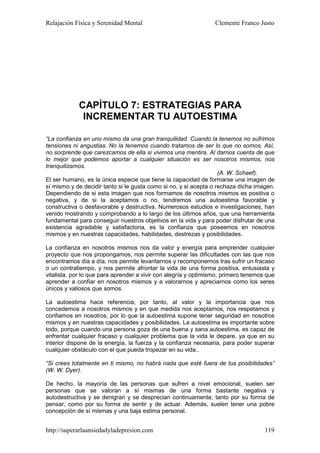 Relajación Física y Serenidad Mental                             Clemente Franco Justo




            CAPÍTULO 7: ESTRATEGIAS PARA
             INCREMENTAR TU AUTOESTIMA

“La confianza en uno mismo da una gran tranquilidad. Cuando la tenemos no sufrimos
tensiones ni angustias. No la tenemos cuando tratamos de ser lo que no somos. Así,
no sorprende que carezcamos de ella si vivimos una mentira. Al darnos cuenta de que
lo mejor que podemos aportar a cualquier situación es ser nosotros mismos, nos
tranquilizamos.
                                                                   (A. W. Schaef).
El ser humano, es la única especie que tiene la capacidad de formarse una imagen de
sí mismo y de decidir tanto si le gusta como si no, y si acepta o rechaza dicha imagen.
Dependiendo de si esta imagen que nos formamos de nosotros mismos es positiva o
negativa, y de si la aceptamos o no, tendremos una autoestima favorable y
constructiva o desfavorable y destructiva. Numerosos estudios e investigaciones, han
venido mostrando y comprobando a lo largo de los últimos años, que una herramienta
fundamental para conseguir nuestros objetivos en la vida y para poder disfrutar de una
existencia agradable y satisfactoria, es la confianza que poseemos en nosotros
mismos y en nuestras capacidades, habilidades, destrezas y posibilidades.

La confianza en nosotros mismos nos da valor y energía para emprender cualquier
proyecto que nos propongamos, nos permite superar las dificultades con las que nos
encontramos día a día, nos permite levantarnos y recomponernos tras sufrir un fracaso
o un contratiempo, y nos permite afrontar la vida de una forma positiva, entusiasta y
vitalista, por lo que para aprender a vivir con alegría y optimismo, primero tenemos que
aprender a confiar en nosotros mismos y a valorarnos y apreciarnos como los seres
únicos y valiosos que somos.

La autoestima hace referencia, por tanto, al valor y la importancia que nos
concedemos a nosotros mismos y en que medida nos aceptamos, nos respetamos y
confiamos en nosotros, por lo que la autoestima supone tener seguridad en nosotros
mismos y en nuestras capacidades y posibilidades. La autoestima es importante sobre
todo, porque cuando una persona goza de una buena y sana autoestima, es capaz de
enfrentar cualquier fracaso y cualquier problema que la vida le depare, ya que en su
interior dispone de la energía, la fuerza y la confianza necesaria, para poder superar
cualquier obstáculo con el que pueda tropezar en su vida..

“Si crees totalmente en ti mismo, no habrá nada que esté fuera de tus posibilidades”
(W. W. Dyer).

De hecho, la mayoría de las personas que sufren a nivel emocional, suelen ser
personas que se valoran a sí mismas de una forma bastante negativa y
autodestructiva y se denigran y se desprecian continuamente, tanto por su forma de
pensar, como por su forma de sentir y de actuar. Además, suelen tener una pobre
concepción de sí mismas y una baja estima personal.


http://superarlaansiedadyladepresion.com                                            119
 