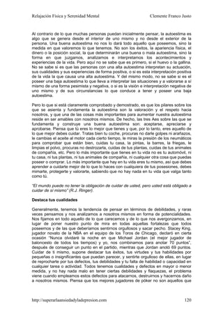 Relajación Física y Serenidad Mental                             Clemente Franco Justo


Al contrario de lo que muchas personas puedan inicialmente pensar, la autoestima es
algo que se genera desde el interior de uno mismo y no desde el exterior de la
persona. Una buena autoestima no nos lo dará todo aquello que poseemos, sino la
medida en que valoremos lo que tenemos. No son los éxitos, la apariencia física, el
dinero o la posición social, la que determinarán una buena o mala autoestima, sino la
forma en que juzgamos, analizamos e interpretamos los acontecimientos y
experiencias de la vida. Pero aquí no se sabe que es primero, si el huevo o la gallina.
No se sabe si es que las personas con una alta autoestima interpretan su actuación,
sus cualidades y sus experiencias de forma positiva, o si es esta interpretación positiva
de la vida la que causa una alta autoestima. Y del mismo modo, no se sabe si es el
poseer una baja autoestima lo que lleva a interpretar las situaciones y a valorarse a sí
mismo de una forma pesimista y negativa, o si es la visión e interpretación negativa de
uno mismo y de sus circunstancias lo que conduce a tener y poseer una baja
autoestima.

Pero lo que si está claramente comprobado y demostrado, es que los pilares sobre los
que se asienta y fundamenta la autoestima son la valoración y el respeto hacia
nosotros, y que una de las cosas más importantes para aumentar nuestra autoestima
reside en ser amables con nosotros mismos. De hecho, las tres Aes sobre las que se
fundamenta y construye una buena autoestima son: aceptarse, apreciarse y
aprobarse. Piensa que tú eres lo mejor que tienes y que, por lo tanto, eres aquello de
lo que mejor debes cuidar. Tratas bien tu coche, procuras no darle golpes ni arañazos,
le cambias el aceite al motor cada cierto tiempo, le miras la presión de los neumáticos
para comprobar que están bien, cuidas tu casa, la pintas, la barres, la friegas, le
limpias el polvo, procuras no destrozarla, cuidas de tus plantas, cuidas de tus animales
de compañía, etc. Pero lo más importante que tienes en tu vida no es tu automóvil, ni
tu casa, ni tus plantas, ni tus animales de compañía, ni cualquier otra cosa que puedas
poseer o comprar. Lo más importante que hay en tu vida eres tu mismo, así que debes
aprender a cuidarte mejor de lo que lo haces con cualquiera de tus posesiones, debes
mimarte, protegerte y valorarte, sabiendo que no hay nada en tu vida que valga tanto
como tú.

“El mundo puede no tener la obligación de cuidar de usted, pero usted está obligado a
cuidar de sí mismo” (R.J. Ringer).

Destaca tus cualidades

Generalmente, tenemos la tendencia de pensar en términos de debilidades, y raras
veces pensamos y nos analizamos a nosotros mismos en forma de potencialidades.
Nos fijamos en todo aquello de lo que carecemos y de lo que nos avergonzamos, en
lugar de poner nuestro punto de mira en todas aquellas fortalezas que todos
poseemos y de las que deberíamos sentirnos orgullosos y sacar pecho. Stacey King,
jugador novato de la NBA en el equipo de los Toros de Chicago, declaró en cierta
ocasión “Nunca olvidaré la noche en que Michael Jordan (el mejor jugador de
baloncesto de todos los tiempos) y yo, nos combinamos para anotar 70 puntos”,
después de conseguir un punto en el partido, mientras que Jordan anotó 69 puntos.
Cuidar de ti mismo, supone destacar tus éxitos, tus virtudes y tus habilidades por
pequeñas o insignificantes que puedan parecer, y sentirte orgulloso de ellas, en lugar
de reprocharte por tus defectos, tus debilidades y tu falta de habilidad o capacidad en
cualquier tarea o actividad. Todos tenemos cualidades y defectos en mayor o menor
medida, y no hay nada malo en tener ciertas debilidades y flaquezas, el problema
viene cuando empleamos estos defectos para atacarnos, destruirnos y hacernos daño
a nosotros mismos. Piensa que los mejores jugadores de póker no son aquellos que



http://superarlaansiedadyladepresion.com                                             120
 