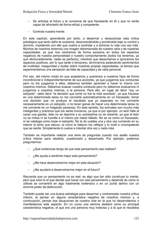 Relajación Física y Serenidad Mental                             Clemente Franco Justo

   -   Se anticipa al futuro y te convence de que fracasarás en él y que no serás
       capaz de afrontarlo de forma eficaz y competente.

   -   Controla nuestra mente.

En este capítulo, aprenderás por tanto, a desarmar y desautorizar esta crítica
patológica que tanto daño te ocasiona, desconectándola y poniéndola bajo tu control y
dominio, impidiendo con ello que vuelva a controlar y a dominar tu vida una vez más.
Muchos de nosotros tenemos una imagen distorsionada de nuestra valía y de nuestras
capacidades, ya que nos centramos de forma excesiva en todos los aspectos
negativos de nuestra personalidad o nuestro comportamiento (todos los tenemos, ya
que afortunadamente, nadie es perfecto), mientras que desechamos e ignoramos los
aspectos positivos, por lo que tarde o temprano, terminamos padeciendo sentimientos
de inutilidad, inseguridad y dudas sobre nuestras propias capacidades, al tiempo que
experimentamos una sensación de falta de capacidad y de valía personal.

Por eso, del mismo modo en que aceptamos y queremos a nuestros hijos de forma
incondicional e independientemente de sus acciones, ya que juzgamos sus conductas
pero no los juzgamos a ellos, debemos también aprender a hacer lo mismo con
nosotros mismos. Debemos evaluar nuestra conducta pero no debemos evaluarnos ni
juzgarnos a nosotros mismos, a la persona. Para ello, en lugar de decir “soy un
estúpido”, debo decir “la decisión que tomé no fue la más acertada”, ya que fracasar
en una determinada tarea no me convierte automáticamente en un fracasado, tomar
una decisión que no produce el resultado que yo esperaba no me convierte
necesariamente en un estúpido, o no tener ganas de hacer una determinada tarea no
me convierte en un holgazán perezoso. En este sentido, los animales son mucho más
inteligentes y prácticos que los seres humanos, ya que si por ejemplo, un león falla al
cazar una gacela, éste no se deprime y su autoestima no se resiente, ya que el león
no se critica ni se humilla a sí mismo por haber fallado. No se ve como un fracasado,
ni se cataloga como torpe ni estúpido. No le da vueltas una y otra vez rumiando en su
interior lo lento que estuvo, el como le fallaron los reflejos y lo inútil e incompetente
que se siente. Simplemente lo vuelve a intentar otra vez y nada más.

También es importante realizar una serie de preguntas cuando nos asalte nuestra
crítica interior para rebatirla, cuestionarla y desarmarla. Por ejemplo, podemos
preguntarnos:

   -   ¿Qué evidencias tengo de que este pensamiento sea realista?

   -   ¿Me ayuda a sentirme mejor este pensamiento?

   -   ¿Me hace desenvolverme mejor en esta situación?

   -   ¿Me ayudará a desenvolverme mejor en el futuro?

Recuerda que un pensamiento no es real, es algo que tan sólo construye tu mente,
pero que eres tú el que decide que hacer con ese pensamiento y depende de cómo lo
utilices se convertirá en algo totalmente inofensivo o en un puñal dañino con un
enorme poder de destrucción.

También puede ser una buena estrategia para desarmar y contrarrestar nuestra crítica
interior, el pensar en alguna característica negativa de nosotros mismos y, a
continuación, pensar dos situaciones de nuestra vida en la que no desarrollemos o
manifestemos este aspecto. En un curso una alumna destacó como su principal
característica negativa, el que era una persona muy indecisa y a la que le resultaba


http://superarlaansiedadyladepresion.com                                             123
 