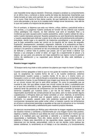 Relajación Física y Serenidad Mental                             Clemente Franco Justo

casi imposible tomar alguna decisión. Entonces, empezó a analizar su comportamiento
en el último mes y comenzó a darse cuenta de todas las decisiones importantes que
había tomado en este corto período de su vida, como por ejemplo, la de matricularse
en el curso. Este hecho le hizo darse cuenta, de que realmente no era tan indecisa
como ella pensaba y de que no le costaba tanto trabajo tomar decisiones, más allá de
lo que nos cuesta a la mayoría de las personas.

Por el contrario, si dejamos que esta voz interior, crítica, dañina y perjudicial actúe a
sus anchas, y si juzgamos nuestra conducta en función de los criterios que nuestra
crítica patológica nos impone, es fácil adivinar cual será el resultado final y la
incidencia que esto causará sobre nuestra autoestima, sobre nuestra calidad de vida y
sobre nuestro bienestar personal. Nuestra autoestima se verá literalmente destrozada,
y nuestra capacidad para disfrutar y gozar de la vida se verá prácticamente extirpada y
aniquilada, dando lugar a la aparición de trastornos psicológicos y emocionales, ya
que la baja autoestima suele ser común en la mayoría de los casos de angustia,
frustración, desesperación, ansiedad y depresión. Además, si la autoestima es baja o
deficiente, disminuye nuestra resistencia frente a las adversidades de la vida y suele
conducir a la persona a centrarse en las circunstancias negativas de su vida, en lugar
de disfrutar y valorar todo lo positivo que posee, por lo que tiende a dedicar sus
fuerzas y sus energías a evitar el dolor, en lugar de a experimentar el placer y la
alegría, ya que para una persona con baja autoestima sus logros nunca le parecen
motivo de satisfacción y su capacidad para disfrutar de ellos está debilitada y
deteriorada.

Nuestra imagen negativa

“El bosque sería muy triste si sólo cantaran los pájaros que mejor lo hacen” (Tagore).

Cuando vivimos apegados a todo lo que no nos gusta de nosotros mismos y a todo lo
que no aceptamos de nuestra forma de ser y de nuestra existencia, estamos
contaminando nuestro cuerpo y nuestra mente. Si te ves a ti mismo como un
fracasado o como un inútil, esto te llevará a emprender acciones y a comportarte como
si realmente lo fueras, lo que fortalecerá esa imagen que tienes de ti mismo y entrarás
en un círculo vicioso del que te será difícil escapar. Es como la pescadilla que se
muerde la cola. Así que debes romper ese círculo vicioso de dolor y autodestrucción
en el que has convertido tu vida. Igualmente, debemos abandonar la costumbre que
solemos tener las personas de compararnos con los demás y también la tendencia a
sentirnos culpables por nuestros actos y por los de los demás. Uno debe ser
responsable asumiendo las consecuencias de sus actos, pero no tiene sentido alguno
culpabilizarse o infringirse dolor por haber cometido un error. Además, el sentimiento
de culpabilidad no permitirá que el pasado vuelva y que podamos arreglarlo o
cambiarlo. Lo pasado, pasado está, sólo podemos aprender de él y sacar las
conclusiones necesarias para poder evitar volver a tropezar cuando nos enfrentemos
en el futuro a situaciones parecidas a aquellas en las que no actuamos en su momento
de la forma más adecuada y satisfactoria para nuestros propios intereses.

Un ejercicio recomendado por McKay para reformular la imagen negativa que tenemos
de nosotros mismos y cambiarla y transformarla por una imagen mucho más positiva,
objetiva y realista, consiste en que debes de crear una descripción de ti mismo que se
ajuste a la realidad para que aprendas a valorarte y a sentirte orgulloso de tus
capacidades y habilidades. Para ello, debes escribir el mayor número posible de
palabras o frases para describirte en las siguientes áreas: aspecto físico, como te
relacionas con los demás, personalidad, como te ven los demás, como realizas las
tareas cotidianas, tu rendimiento en el trabajo o en los estudios y tu funcionamiento



http://superarlaansiedadyladepresion.com                                             124
 