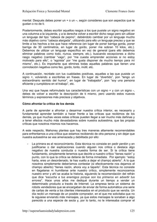 Relajación Física y Serenidad Mental                              Clemente Franco Justo

mental. Después debes poner un + o un –, según consideres que son aspectos que te
gustan o no de ti.

Posteriormente, debes escribir aquellos rasgos a los que pusiste un signo negativo en
una columna a la izquierda, y a la derecha volver a escribir dicho rasgo pero sin utilizar
un lenguaje del tipo “cabeza de pepino”, debiéndolo cambiar por un lenguaje mucho
más objetivo como “cabeza alargada”, utilizando para ello un lenguaje preciso y que se
limite a los hechos a los que hace referencia (en lugar de poner barriga gorda, poner
barriga de 30 centímetros, en lugar de gordo, poner me sobran 10 kilos, etc.).
Debemos de utilizar un lenguaje específico en vez de general (para ello debemos
eliminar palabras como todo, nunca, siempre, etc.), buscando excepciones a dicho
rasgo negativo (cambiar “vago”, por “me cuesta emprender acciones si no estoy
motivado para ello”, o “egoísta” por “me gusta disponer de mucho tiempo para mí
mismo”, etc.). Es importante que elimines todas aquellas palabras que tienen una
connotación negativa como feo, gordo, tonto, inútil, etc.

A continuación, recréate con tus cualidades positivas, aquellas a las que pusiste un
signo +, volviendo a escribirlas en frases. En lugar de “divertido”, pon “tengo un
extraordinario sentido del humor”, en lugar de “trabajador”, pon “soy una persona
eficiente y cumplidora en el trabajo”, etc.

Una vez que hayas reformulado tus características con un signo + y con un signo -,
debes de volver a escribir la descripción de ti mismo, pero usando estos nuevos
términos y expresiones más precisos y objetivos.

Cómo afrontar la crítica de los demás

A parte de aprender a afrontar y desarmar nuestra crítica interior, es necesario y
fundamental aprender también a hacer frente a las críticas que recibimos de los
demás, ya que muchas veces estas críticas pueden llegar a ser mucho más dañinas y
a tener efectos mucho más devastadores sobre nuestra autoestima, que las propias
críticas que nosotros mismos nos hacemos.

A este respecto, Mahoney plantea que hay tres maneras altamente recomendables
para enfrentarnos a una crítica que estamos recibiendo de otra persona y sin dejar que
nuestra autoestima se vea amenazada y debilitada por ello:

   -   La primera es el reconocimiento. Esta técnica no consiste en pedir perdón y en
       justificarse o dar explicaciones cuando alguien nos critica o destaca algo
       negativo de nuestra conducta o nuestra forma de ser. Si la crítica tiene
       fundamento, simplemente tenemos que decirle a nuestro crítico “tienes razón” y
       punto, con lo que la crítica se detiene de forma inmediata. Por ejemplo: “estoy
       harta, eres un desordenado, te has vuelto a dejar el champú abierto”. A lo que
       nosotros simplemente deberíamos contestar (si efectivamente nos dejamos el
       champú abierto) “tienes razón, ahora voy a taparlo”. Esta técnica no consiste
       en flagelarse ni humillarse ante nuestro crítico, simplemente reconocemos
       nuestro error y ahí se acaba la historia, siguiendo la recomendación del refrán
       que dice “escucha a tus enemigos porque son los primeros en advertir tus
       errores”. Hace unos años me dediqué durante un tiempo a vender un
       determinado producto a través de Internet. La empresa tenía un sistema de
       robots vendedores que se encargaban de enviar de forma automática una serie
       de cartas de venta a los clientes interesados en el producto que se vendía. Un
       día recibí un mensaje de un posible comprador, en el que me solicitaba que no
       le siguiese enviando más mensajes, ya que estos mensajes le sonaban a algo
       parecido a una especie de secta y, por lo tanto, no le interesaba comprar el


http://superarlaansiedadyladepresion.com                                              125
 