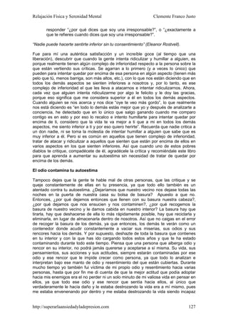 Relajación Física y Serenidad Mental                              Clemente Franco Justo

       responder “¿por qué dices que soy una irresponsable?”, o “¿exactamente a
       que te refieres cuando dices que soy una irresponsable?”.

“Nadie puede hacerte sentirte inferior sin tu consentimiento” (Eleanor Rostvell).

Fue para mí una auténtica satisfacción y un increíble goce (al tiempo que una
liberación), descubrir que cuando la gente intenta ridiculizar y humillar a alguien, es
porque realmente tienen algún complejo de inferioridad respecto a la persona sobre la
que están vertiendo sus críticas. Se agarran a lo primero (y a veces lo único) que
pueden para intentar quedar por encima de esa persona en algún aspecto (tienen más
pelo que tú, menos barriga, son más altos, etc.), con lo que nos están diciendo que en
todos los demás aspectos se sienten inferiores a nosotros y, por lo tanto, es ese
complejo de inferioridad el que les lleva a atacarnos e intentar ridiculizarnos. Ahora,
cada vez que alguien intenta ridiculizarme por algo le felicito y le doy las gracias,
porque eso significa que me considera superior a él en todos los demás aspectos.
Cuando alguien se nos acerca y nos dice “oye te veo más gordo”, lo que realmente
nos está diciendo es “en todo lo demás estás mejor que yo y después de analizarte a
conciencia, he detectado que en lo único que salgo ganando cuando me comparo
contigo es en esto y por eso lo recalco e intento humillarte para intentar quedar por
encima de ti, considero que la vida te va mejor a ti que a mi en todos los demás
aspectos, me siento inferior a ti y por eso quiero herirte”. Recuerda que nadie critica a
un don nadie, ni se toma la molestia de intentar humillar a alguien que sabe que es
muy inferior a él. Pero si es común en aquellos que tienen complejo de inferioridad,
tratar de atacar y ridiculizar a aquellos que sienten que están por encima de ellos en
varios aspectos en los que sienten inferiores. Así que cuando uno de estos pobres
diablos te critique, compadécete de él, agradécele la crítica y recomiéndale este libro
para que aprenda a aumentar su autoestima sin necesidad de tratar de quedar por
encima de los demás.

El odio contamina tu autoestima

Tampoco dejes que la gente te hable mal de otras personas, que las critique y se
queje constantemente de ellas en tu presencia, ya que todo ello también es un
atentado contra tu autoestima. ¿Dejaríamos que nuestro vecino nos dejase todas las
noches en la puerta de nuestra casa su bolsa de basura? Apuesto a que no.
Entonces, ¿por qué dejamos entonces que llenen con su basura nuestra cabeza?,
¿por qué dejamos que nos ensucien y nos contaminen?, ¿por qué recogemos la
basura de nuestro vecino y le damos cabida en nuestro interior? La basura hay que
tirarla, hay que deshacerse de ella lo más rápidamente posible, hay que reciclarla y
eliminarla, en lugar de almacenarla dentro de nosotros. Así que no caigas en el error
de recoger la basura de los demás, ya que entonces, los demás te verán como un
contenedor donde acudir constantemente a vaciar sus miserias, sus odios y sus
rencores hacia los demás. Y por supuesto, deshazte de toda la basura que contienes
en tu interior y con la que has ido cargando todos estos años y que te ha estado
contaminando durante todo este tiempo. Piensa que una persona que alberga odio y
rencor en su interior, no podrá jamás quererse y aceptarse a sí misma. Su vida, sus
pensamientos, sus acciones y sus actitudes, siempre estarán contaminadas por ese
odio y ese rencor que le impide crecer como persona, ya que todo lo analizan e
interpretan bajo ese manto de odio y resentimiento del que están cubiertas. Durante
mucho tiempo yo también fui víctima de mi propio odio y resentimiento hacia varias
personas, hasta que por fin me di cuenta de que la mejor actitud que podía adoptar
hacia mis enemigos era el no perder ni un solo minuto de mi valiosa vida en pensar en
ellos, ya que todo ese odio y ese rencor que sentía hacia ellos, al único que
verdaderamente le hacía daño y le estaba destrozando la vida era a mí mismo, pues
me estaba envenenando por dentro y me estaba destrozando la vida siendo incapaz


http://superarlaansiedadyladepresion.com                                             127
 