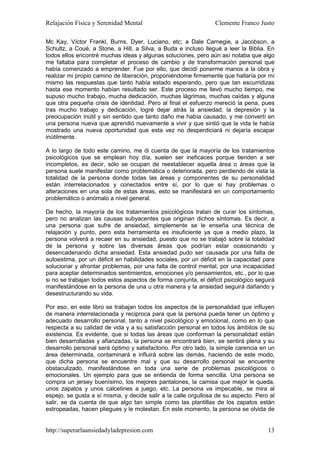 Relajación Física y Serenidad Mental                             Clemente Franco Justo

Mc Kay, Víctor Frankl, Burns, Dyer, Luciano, etc; a Dale Carnegie, a Jacobson, a
Schultz, a Coué, a Stone, a Hill, a Silva, a Buda e incluso llegué a leer la Biblia. En
todos ellos encontré muchas ideas y algunas soluciones, pero aún así notaba que algo
me faltaba para completar el proceso de cambio y de transformación personal que
había comenzado a emprender. Fue por ello, que decidí ponerme manos a la obra y
realizar mi propio camino de liberación, proponiéndome firmemente que hallaría por mí
mismo las respuestas que tanto había estado esperando, pero que tan escurridizas
hasta ese momento habían resultado ser. Este proceso me llevó mucho tiempo, me
supuso mucho trabajo, mucha dedicación, muchas lágrimas, muchas caídas y alguna
que otra pequeña crisis de identidad. Pero al final el esfuerzo mereció la pena, pues
tras mucho trabajo y dedicación, logré dejar atrás la ansiedad, la depresión y la
preocupación inútil y sin sentido que tanto daño me había causado, y me convertí en
una persona nueva que aprendió nuevamente a vivir y que sintió que la vida le había
mostrado una nueva oportunidad que esta vez no desperdiciará ni dejaría escapar
inútilmente.

A lo largo de todo este camino, me di cuenta de que la mayoría de los tratamientos
psicológicos que se emplean hoy día, suelen ser ineficaces porque tienden a ser
incompletos, es decir, sólo se ocupan de reestablecer aquella área o áreas que la
persona suele manifestar como problemática o deteriorada, pero perdiendo de vista la
totalidad de la persona donde todas las áreas y componentes de su personalidad
están interrelacionados y conectados entre sí, por lo que si hay problemas o
alteraciones en una sola de estas áreas, esto se manifestará en un comportamiento
problemático o anómalo a nivel general.

De hecho, la mayoría de los tratamientos psicológicos tratan de curar los síntomas,
pero no analizan las causas subyacentes que originan dichos síntomas. Es decir, a
una persona que sufre de ansiedad, simplemente se le enseña una técnica de
relajación y punto, pero esta herramienta es insuficiente ya que a medio plazo, la
persona volverá a recaer en su ansiedad, puesto que no se trabajó sobre la totalidad
de la persona y sobre las diversas áreas que podrían estar ocasionando y
desencadenando dicha ansiedad. Esta ansiedad pudo ser causada por una falta de
autoestima, por un déficit en habilidades sociales, por un déficit en la capacidad para
solucionar y afrontar problemas, por una falta de control mental, por una incapacidad
para aceptar determinados sentimientos, emociones y/o pensamientos, etc., por lo que
si no se trabajan todos estos aspectos de forma conjunta, el déficit psicológico seguirá
manifestándose en la persona de una u otra manera y la ansiedad seguirá dañando y
desestructurando su vida.

Por eso, en este libro se trabajan todos los aspectos de la personalidad que influyen
de manera interrelacionada y reciproca para que la persona pueda tener un óptimo y
adecuado desarrollo personal, tanto a nivel psicológico y emocional, como en lo que
respecta a su calidad de vida y a su satisfacción personal en todos los ámbitos de su
existencia. Es evidente, que si todas las áreas que conforman la personalidad están
bien desarrolladas y afianzadas, la persona se encontrará bien, se sentirá plena y su
desarrollo personal será óptimo y satisfactorio. Por otro lado, la simple carencia en un
área determinada, contaminará e influirá sobre las demás, haciendo de este modo,
que dicha persona se encuentre mal y que su desarrollo personal se encuentre
obstaculizado, manifestándose en toda una serie de problemas psicológicos o
emocionales. Un ejemplo para que se entienda de forma sencilla. Una persona se
compra un jersey buenísimo, los mejores pantalones, la camisa que mejor le queda,
unos zapatos y unos calcetines a juego, etc. La persona va impecable, se mira al
espejo, se gusta a sí misma, y decide salir a la calle orgullosa de su aspecto. Pero al
salir, se da cuenta de que algo tan simple como las plantillas de los zapatos están
estropeadas, hacen pliegues y le molestan. En este momento, la persona se olvida de


http://superarlaansiedadyladepresion.com                                             13
 
