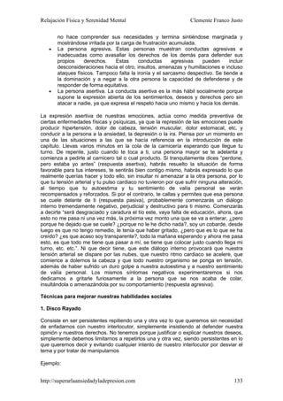 Relajación Física y Serenidad Mental                              Clemente Franco Justo

       no hace comprender sus necesidades y termina sintiéndose marginada y
       mostrándose irritada por la carga de frustración acumulada.
   •   La persona agresiva. Estas personas muestran conductas agresivas e
       inadecuadas como avasallar los derechos de los demás para defender sus
       propios    derechos.     Estas     conductas      agresivas  pueden      incluir
       desconsideraciones hacia el otro, insultos, amenazas y humillaciones e incluso
       ataques físicos. Tampoco falta la ironía y el sarcasmo despectivo. Se tiende a
       la dominación y a negar a la otra persona la capacidad de defenderse y de
       responder de forma equitativa.
   •   La persona asertiva. La conducta asertiva es la más hábil socialmente porque
       supone la expresión abierta de los sentimientos, deseos y derechos pero sin
       atacar a nadie, ya que expresa el respeto hacia uno mismo y hacia los demás.

La expresión asertiva de nuestras emociones, actúa como medida preventiva de
ciertas enfermedades físicas y psíquicas, ya que la represión de las emociones puede
producir hipertensión, dolor de cabeza, tensión muscular, dolor estomacal, etc, y
conducir a la persona a la ansiedad, la depresión o la ira. Piensa por un momento en
una de las situaciones a las que se hacía referencia en la introducción de este
capítulo. Llevas varios minutos en la cola de la carnicería esperando que llegue tu
turno. De repente, justo cuando te toca a ti, una persona mayor se te adelanta y
comienza a pedirle al carnicero tal o cual producto. Si tranquilamente dices “perdone,
pero estaba yo antes” (respuesta asertiva), habrás resuelto la situación de forma
favorable para tus intereses, te sentirás bien contigo mismo, habrás expresado lo que
realmente querías hacer y todo ello, sin insultar ni amenazar a la otra persona, por lo
que tu tensión arterial y tu pulso cardiaco no tuvieron por que sufrir ninguna alteración,
al tiempo que tu autoestima y tu sentimiento de valía personal se verán
recompensados y reforzados. Si por el contrario, te callas y permites que esa persona
se cuele delante de ti (respuesta pasiva), probablemente comenzarás un diálogo
interno tremendamente negativo, perjudicial y destructivo para ti mismo. Comenzarás
a decirte “será desgraciado y caradura el tío este, vaya falta de educación, ahora, que
esto no me pasa ni una vez más, la próxima vez monto una que se va a enterar, ¿pero
porque he dejado que se cuele? ¿porque no le he dicho nada?, soy un cobarde, desde
luego es que no tengo remedio, le tenía que haber gritado, ¿pero que es lo que se ha
creído? ¿es que acaso soy transparente?, todo la mañana esperando y ahora me pasa
esto, es que todo me tiene que pasar a mí, se tiene que colocar justo cuando llega mi
turno, etc. etc.”. Ni que decir tiene, que este diálogo interno provocará que nuestra
tensión arterial se dispare por las nubes, que nuestro ritmo cardiaco se acelere, que
comience a dolernos la cabeza y que todo nuestro organismo se ponga en tensión,
además de haber sufrido un duro golpe a nuestra autoestima y a nuestro sentimiento
de valía personal. Los mismos síntomas negativos experimentaremos si nos
dedicamos a gritarle furiosamente a la persona que se nos acaba de colar,
insultándola o amenazándola por su comportamiento (respuesta agresiva).

Técnicas para mejorar nuestras habilidades sociales

1. Disco Rayado

Consiste en ser persistentes repitiendo una y otra vez lo que queremos sin necesidad
de enfadarnos con nuestro interlocutor, simplemente insistiendo al defender nuestra
opinión y nuestros derechos. No tenemos porque justificar o explicar nuestros deseos,
simplemente debemos limitarnos a repetirlos una y otra vez, siendo persistentes en lo
que queremos decir y evitando cualquier intento de nuestro interlocutor por desviar el
tema y por tratar de manipularnos

Ejemplo:


http://superarlaansiedadyladepresion.com                                              133
 