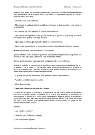 Relajación Física y Serenidad Mental                             Clemente Franco Justo

-Buenos días, estoy de visita esta mañana en su barrio y ha sido usted seleccionado
para beneficiarse de la increíble oferta que nuestra compañía de seguros le brinda a
usted de forma exclusiva.

- Entiendo, pero no me interesa.

- Déjeme que le explique durante unos breves minutos en que consiste y verá como no
se arrepiente

- Muchas gracias, pero ya le he dicho que no me interesa.

- Tan solo le estoy pidiendo unos pocos minutos y le garantizo que le voy a mostrar
una oportunidad que no va a dejar escapar

- Agradezco su interés, pero ya le he dicho que no me interesa

- Usted no es consciente de la enorme oportunidad que está usted dejando escapar.

-Puede que así sea, pero realmente no me interesa.

-¿Pero usted no se da cuenta de que si no aprovecha esta oportunidad, alguno de sus
vecinos lo hará por usted y entonces será demasiado tarde?

-Pueda que tenga usted razón, pero de cualquier modo, no me interesa.

-Usted va a perder la oportunidad de su vida al dejar escapar esta maravillosa oferta y
le aseguro que si usted no me permite pasar para que brevemente le explique el
producto que venimos a ofrecerle, le garantizo que tarde o temprano se arrepentirá por
haber dejado pasar esta maravillosa oportunidad.

- Si, puede ser que me arrepienta, pero de todos modos no me interesa.

- Pues bien, usted se lo pierde. Adiós.

- Adiós. Buenos días.

2. Banco de niebla o la técnica del “si pero”

Consiste en no negar, contrarrestar o defenderse de las críticas recibidas. Podemos
reconocer cualquier verdad contenida en la crítica que recibimos o reconocer la
posibilidad de la verdad de la crítica, pero sin necesidad de pedir perdón, humillarnos o
justificarnos por ello. Para ello, se reconoce la parte de verdad que existe en lo que
nos dice la otra persona que supuestamente intenta manipularnos, y a pesar de ello
mantenemos nuestra postura.

Ejemplo 1

- ¿Me prestas tu coche?

- Lo siento, pero prefiero no hacerlo.

- Eres un auténtico egoísta.



http://superarlaansiedadyladepresion.com                                             134
 