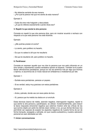 Relajación Física y Serenidad Mental                           Clemente Franco Justo

- No deberías sentarte de esa manera.
- ¿Por qué te parece mal que me siente de esta manera?

Ejemplo 3:

- Cada día eres más holgazán y descuidado.
- ¿A que te refieres exactamente cuando dices eso?

5. Repetir lo que siente la otra persona

Consiste en repetir lo que otra persona dice, pero sin mostrar acuerdo o rechazo con
respecto a lo que esta persona nos está diciendo.

Ejemplo:

- ¿Me podrías prestar el coche?

- Lo siento, pero prefiero no hacerlo.

- Es que no sabes lo útil que me resultaría

- Sé que te resultaría útil, pero prefiero no hacerlo.

6. Parafrasear

Consiste en expresar aquello que nos dice la persona que nos está criticando en un
tono similar y expresando nuestra verdadera opinión al respecto. También se le suelen
llamar afirmaciones paradójicas, porque en vez de sentirnos mal por algo que hicimos
o dijimos, lo asumimos de un modo natural sin enfadarnos o molestarnos por ello

Ejemplo 1:

- Quítate esos pantalones, pareces un payaso.

- Si es verdad, estoy muy gracioso con estos pantalones

Ejemplo 2:

- Anda y péinate, donde vas con esos pelos de loco.

- Sí, parece que he metido los dedos en un enchufe

Estas técnicas (banco de niebla, aserción negativa, interrogación negativa, repetir lo
que siente la otra persona y parafrasear), se utilizan, fundamentalmente, para reducir
la típica respuesta emocional negativa que solemos mostrar ante las críticas de las
que somos objeto por parte los demás (sean ciertas o no), ya que dichas técnicas nos
permitirán ser capaces de aceptar los aspectos negativos de nuestra forma de ser de
forma tranquila, sosegada y calmada, sin que nuestra autoestima y nuestra valoración
personal se vean afectadas por ello.

7. Iniciar conversaciones




http://superarlaansiedadyladepresion.com                                          136
 
