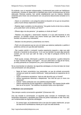 Relajación Física y Serenidad Mental                             Clemente Franco Justo

Es evidente, que un requisito indispensable y fundamental para poder ser habilidosos
socialmente, consiste en desarrollar la habilidad para iniciar conversaciones de forma
adecuada. Diversos autores, han venido estableciendo que los mejores métodos
existentes para iniciar una conversación con una persona desconocida consisten en lo
siguiente:

   - Hacer un comentario o una pregunta sobre la situación en la que se encuentran:
   “¿lleva mucho tiempo esperando el autobús?”

   - Realizar algún cumplido a la otra persona: “me gusta mucho el olor de su colonia,
   ¿me puede decir como se llama, por favor?”

   - Ofrecer algo a la otra persona: “¿le apetece un chicle de fresa?”

   - Realizar una pregunta u observación respecto a lo que está haciendo la otra
   persona: “yo también compro esa misma revista que usted está leyendo, a mí
   también me parece muy interesante”.

   - Saludar a la otra persona y presentarse uno mismo.

   - Pedir a la otra persona que se una a la tarea que estamos realizando o pedirle si
   podemos unirnos a lo que ella está haciendo.

   - Dar nuestra opinión o compartir nuestra experiencia respecto a algo que está
   diciendo o haciendo la otra persona: “a mí una vez también me pasó algo parecido
   cuando una vez tuve que salir de viaje y me dejé el paraguas encima de la
   lavadora”.

   - Pedir ayuda, consejo, información u opinión a la otra persona: “¿podría indicarme
   la mejor manera de llegar a tal lugar?”, “veo que usted tiene un reloj de tal marca,
   yo estoy pensando en comprarme uno ¿me lo recomendaría usted?”

No se recomiendan en absoluto, las siguientes estrategias a la hora de tratar de iniciar
una conversación con otra persona:

   -   Nada de hacer comentarios muy personales, ya que de entrada provocarán
       rechazo por parte de nuestro interlocutor: “estoy pensando en separarme de mi
       mujer”.
   -   Hacer comentarios sarcásticos: “esto es más aburrido que un funeral”.
   -   Utilizar expresiones ofensivas o despectivas: “era más feo que un mono con
       sarampión”.
   -   Criticar: “estos autobuses son una auténtica asquerosidad”.
   -   Utilizar expresiones de tipo dogmático o prejuiciosas: “las mujeres donde están
       bien es en la cocina”; "los católicos me parecen todos unos reprimidos”.

8. Mantener una conversación

“Sea siempre vuestra conversación agradable” (Colosenses 4,6).

Una vez iniciada la conversación, el siguiente paso consiste en mantenerla viva,
haciéndola interesante y agradable para todas las partes implicadas en ella. Para ello,
son fundamentales las siguientes estrategias:

   -   En primer lugar, es fundamental mirar a los ojos de nuestro interlocutor, ya que
       de esta forma manifestamos interés por lo que nos está diciendo.


http://superarlaansiedadyladepresion.com                                            137
 
