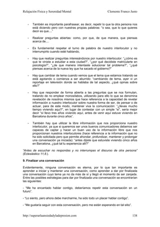 Relajación Física y Serenidad Mental                            Clemente Franco Justo


   -   También es importante parafrasear, es decir, repetir lo que la otra persona nos
       está diciendo pero con nuestras propias palabras: “o sea, que lo que quieres
       decir es que....”

   -   Realizar preguntas abiertas: como, por que, de que manera, que piensas
       acerca de....

   -   Es fundamental respetar el turno de palabra de nuestro interlocutor y no
       interrumpirlo cuando esté hablando,

   -   Hay que realizar preguntas interesándonos por nuestro interlocutor: “¿cómo es
       que te viniste a estudiar a esta ciudad?”, “¿por qué decidiste matricularte en
       psicología?”, “¿de que manera intentaste solucionar tal problema?”, “¿qué
       piensas acerca de la nueva ley que ha sacado el gobierno?”

   -   Hay que cambiar de tema cuando vemos que el tema que estamos tratando se
       está agotando o comienza a ser aburrido: “cambiando de tema, ayer vi un
       reportaje en televisión donde se hablaba de tal aspecto, ¿qué opinas sobre
       ello?”

   -   Hay que responder de forma abierta a las preguntas que se nos formulan,
       tratando de no emplear monosílabos, utilizando para ello lo que se denomina
       revelación de nosotros mismos que hace referencia a la capacidad de revelar
       información a nuestro interlocutor sobre nuestra forma de ser, de pensar o de
       actuar, para de este modo, mantener viva la comunicación: “¿llevas mucho
       tiempo viviendo aquí?”, en lugar de contestar con un simple “sí”, sería mejor
       decir “sí llevo tres años viviendo aquí, antes de venir aquí estuve viviendo en
       Barcelona durante cinco años”.

   -   También hay que utilizar la libre información que nos proporciona nuestro
       interlocutor, ya que si queremos ser unos buenos comunicadores debemos ser
       capaces de captar y hacer un buen uso de la información libre que nos
       proporcionan nuestros interlocutores (hace referencia a la información que no
       ha sido solicitada pero que permite ahondar, profundizar, mantener y prolongar
       una conversación ya iniciada): “antes dijiste que estuviste viviendo cinco años
       en Barcelona, ¿qué tal tu experiencia allí?”

“Antes de escuchar no respondas y no interrumpas el discurso de otra persona”
(Eclesiástico 11,8.).

9. Finalizar una conversación

Evidentemente, ninguna conversación es eterna, por lo que tan importante es
aprender a iniciar y mantener una conversación, como aprender a dar por finalizada
una conversación cuyo tema ya no da más de sí y llegó el momento de ser zanjada.
Entre las posibles estrategias para dar por finalizada una conversación se encontrarían
las siguientes:

- “Me ha encantado hablar contigo, deberíamos repetir esta conversación en un
futuro”.

- “Lo siento, pero ahora debe marcharme, ha sido todo un placer hablar contigo”.

- “Me gustaría seguir con esta conversación, pero me están esperando en tal sitio”.


http://superarlaansiedadyladepresion.com                                              138
 