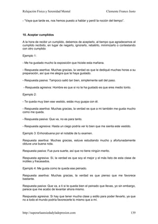 Relajación Física y Serenidad Mental                            Clemente Franco Justo

- “Vaya que tarde es, nos hemos puesto a hablar y perdí la noción del tiempo”.



10. Aceptar cumplidos

A la hora de recibir un cumplido, debemos de aceptarlo, al tiempo que agradecemos el
cumplido recibido, en lugar de negarlo, ignorarlo, rebatirlo, minimizarlo o contestando
con otro cumplido

Ejemplo 1:

- Me ha gustado mucho la exposición que hiciste esta mañana.

- Respuesta asertiva: Muchas gracias, la verdad es que le dediqué muchas horas a su
preparación, así que me alegra que te haya gustado.

- Respuesta pasiva: Tampoco salió tan bien, simplemente salí del paso.

- Respuesta agresiva: Hombre es que si no te ha gustado es que eres medio tonto.

Ejemplo 2:

- Te queda muy bien ese vestido, estás muy guapa con él.

- Respuesta asertiva: Muchas gracias, la verdad es que a mi también me gusta mucho
como me queda.

- Respuesta pasiva: Que va, no es para tanto.

- Respuesta agresiva: Hasta un ciego podría ver lo bien que me sienta este vestido.

Ejemplo 3: Enhorabuena por el notable de tu examen.

Respuesta asertiva: Muchas gracias, estuve estudiando mucho y afortunadamente
obtuve una buena nota.

Respuesta pasiva: Fue pura suerte, así que no tiene ningún merito.

Respuesta agresiva: Sí, la verdad es que soy el mejor y el más listo de esta clase de
inútiles y fracasados.

Ejemplo 4: Me gusta como te queda ese peinado.

Respuesta asertiva: Muchas gracias, la verdad es que pienso que me favorece
bastante.

Respuesta pasiva: Que va, a ti si te queda bien el peinado que llevas, yo sin embargo,
parece que me acabo de levantar ahora mismo.

Respuesta agresiva: Si hay que tener mucha clase y estilo para poder llevarlo, ya que
no a todo el mundo podría favorecerle lo mismo que a mí.



http://superarlaansiedadyladepresion.com                                           139
 