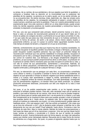 Relajación Física y Serenidad Mental                             Clemente Franco Justo

su jersey, de su camisa, de sus pantalones y de sus zapatos que tanto le gustaban, y
comienza a focalizar toda su atención en la incomodidad que le ocasionan las
plantillas de los zapatos. La persona ya no está a gusto, ya no se siente cómoda, ya
no se encuentra bien. Se siente nerviosa, triste, deprimida, etc. Algo tan simple como
las plantillas de los zapatos, ha conseguido estropearle el paseo y anular todas las
cosas buenas y positivas que tanto le gustaban. Pues con nuestra personalidad ocurre
exactamente igual. Una sola carencia o déficit en un área determinada, puede anular
todos los demás aspectos positivos de nuestra personalidad y conducirnos hacia la
ansiedad, la depresión y la preocupación

Por eso, una vez que comprendí este principio, decidí ponerme manos a la obra y
llevar a cabo un proceso de reconstrucción personal en el que decidí hallar por mi
mismo la salida a la vorágine de dolor y sufrimiento en la que había convertido mi vida.
Y es que cada día que pasa soy más consciente de que si no hubiese cambiado mi
actitud, mi forma de pensar, de sentir y de actuar, ahora mismo estaría muerto o
gravemente enfermo, ya que mi cuerpo no podría haber aguantado durante mucho
más tiempo el estado de tensión y crispación en el que se encontraba.

Además, contrariamente a la que idea que impera hoy día en nuestras sociedades, no
se puede recuperar el equilibrio perdido recurriendo a drogas o fármacos, ya que para
poder recuperar nuestro equilibrio personal, hay que hacer un profundo trabajo de
reconstrucción individual que nos permita restablecer la energía pérdida, recuperar el
entusiasmo por la vida y conseguir desprendernos del estado de angustia y desilusión
tan común en nuestros días. Los fármacos y las drogas simplemente alargarán el
problema, ya que aunque pueden proporcionarnos alivio a corto plazo, no producen en
la persona el cambio interno necesario para que ésta recupere el control de su vida, y
con ello el control de sus pensamientos, sentimientos y emociones. Además, es
conocido el efecto perjudicial y terriblemente dañino que ejerce para el organismo la
ingesta continuada y prolongada de cualquier fármaco o droga.

Por eso, la intervención que se persigue con este libro, va encaminada a enseñarte
como utilizar tu mente y a ayudarte a cambiar tu forma de afrontar los problemas. El
objetivo es que aprendas a romper la relación negativa que tienes establecida entre tu
mente y tu cuerpo, bien aprendiendo a relajar tu mente, aprendiendo a relajar tu
cuerpo, o relajando ambos de manera simultánea. Con este aprendizaje, conseguirás
que los pensamientos negativos y la tensión física que éstos producen, no puedan
producirte emociones dolorosas, provocando con ello una mejora en tu vida a nivel
físico y emocional.

Así pues, si yo he podido experimentar este cambio, si yo he logrado renacer,
entonces tú también puedes hacerlo. Para ello, sólo necesitas creer que el cambio es
posible y que está al alcance de tus manos, más cerca de lo que te puedas imaginar,
ya que la fuerza para el cambio está dentro de ti, se encuentra en tu interior y con este
libro simplemente se te mostrará la llave para que puedas acceder a todo el potencial
que guardas dentro de ti. Hazlo ahora, no esperes más. No lo dejes para mañana,
porque el mañana es solamente una ilusión. La única transformación posible debe ser
realizada ahora. ¿Por qué esperar más? ¿No has sufrido ya bastante? ¿No crees que
ya es hora de comenzar a vivir? ¿No te gustaría poder empezar a disfrutar de tu vida
plenamente de una vez por todas? Pues adelante, hazlo ahora. Comienza a leer los
capítulos de este libro, deja tu mente abierta, libérate de todas tus preocupaciones y
haz tuyas las ideas que en él se mencionan y exponen. Una vez que las hayas hecho
tuyas, ponlas en práctica y convéncete a ti mismo de que el cambio es posible
mediante la acción. Avanza lentamente pero de forma segura, es mejor dar pequeños
pasos que intentar correr demasiado deprisa. Recuerda que la mejor forma de cocinar
los alimentos es a fuego lento. Así pues, no pases al siguiente capítulo hasta que no


http://superarlaansiedadyladepresion.com                                              14
 