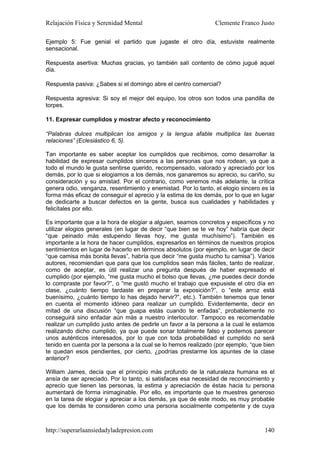 Relajación Física y Serenidad Mental                            Clemente Franco Justo

Ejemplo 5: Fue genial el partido que jugaste el otro día, estuviste realmente
sensacional.

Respuesta asertiva: Muchas gracias, yo también salí contento de cómo jugué aquel
día.

Respuesta pasiva: ¿Sabes si el domingo abre el centro comercial?

Respuesta agresiva: Si soy el mejor del equipo, los otros son todos una pandilla de
torpes.

11. Expresar cumplidos y mostrar afecto y reconocimiento

“Palabras dulces multiplican los amigos y la lengua afable multiplica las buenas
relaciones” (Eclesiástico 6, 5).

Tan importante es saber aceptar los cumplidos que recibimos, como desarrollar la
habilidad de expresar cumplidos sinceros a las personas que nos rodean, ya que a
todo el mundo le gusta sentirse querido, recompensado, valorado y apreciado por los
demás, por lo que si elogiamos a los demás, nos ganaremos su aprecio, su cariño, su
consideración y su amistad. Por el contrario, como veremos más adelante, la crítica
genera odio, venganza, resentimiento y enemistad. Por lo tanto, el elogio sincero es la
forma más eficaz de conseguir el aprecio y la estima de los demás, por lo que en lugar
de dedicarte a buscar defectos en la gente, busca sus cualidades y habilidades y
felicítales por ello.

Es importante que a la hora de elogiar a alguien, seamos concretos y específicos y no
utilizar elogios generales (en lugar de decir “que bien se te ve hoy” habría que decir
“que peinado más estupendo llevas hoy, me gusta muchísimo”). También es
importante a la hora de hacer cumplidos, expresarlos en términos de nuestros propios
sentimientos en lugar de hacerlo en términos absolutos (por ejemplo, en lugar de decir
“que camisa más bonita llevas”, habría que decir “me gusta mucho tu camisa”). Varios
autores, recomiendan que para que los cumplidos sean más fáciles, tanto de realizar,
como de aceptar, es útil realizar una pregunta después de haber expresado el
cumplido (por ejemplo, “me gusta mucho el bolso que llevas, ¿me puedes decir donde
lo compraste por favor?”, o “me gustó mucho el trabajo que expusiste el otro día en
clase, ¿cuánto tiempo tardaste en preparar la exposición?”, o “este arroz está
buenísimo, ¿cuánto tiempo lo has dejado hervir?”, etc.). También tenemos que tener
en cuenta el momento idóneo para realizar un cumplido. Evidentemente, decir en
mitad de una discusión “que guapa estás cuando te enfadas”, probablemente no
conseguirá sino enfadar aún más a nuestro interlocutor. Tampoco es recomendable
realizar un cumplido justo antes de pedirle un favor a la persona a la cual le estamos
realizando dicho cumplido, ya que puede sonar totalmente falso y podemos parecer
unos auténticos interesados, por lo que con toda probabilidad el cumplido no será
tenido en cuenta por la persona a la cual se lo hemos realizado (por ejemplo, “que bien
te quedan esos pendientes, por cierto, ¿podrías prestarme los apuntes de la clase
anterior?

William James, decía que el principio más profundo de la naturaleza humana es el
ansía de ser apreciado. Por lo tanto, si satisfaces esa necesidad de reconocimiento y
aprecio que tienen las personas, la estima y apreciación de éstas hacia tu persona
aumentará de forma inimaginable. Por ello, es importante que te muestres generoso
en la tarea de elogiar y apreciar a los demás, ya que de este modo, es muy probable
que los demás te consideren como una persona socialmente competente y de cuya



http://superarlaansiedadyladepresion.com                                           140
 