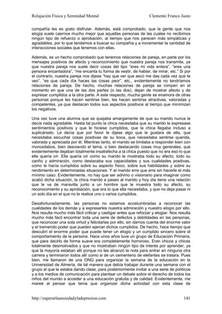 Relajación Física y Serenidad Mental                             Clemente Franco Justo

compañía les es grato disfrutar. Además, está comprobado, que la gente que nos
elogia suele caernos mucho mejor que aquellas personas de las cuales no recibimos
ningún tipo de refuerzo o aprobación, al tiempo que nos parecen más simpáticas y
agradables, por lo que tendemos a buscar su compañía y a incrementar la cantidad de
interacciones sociales que tenemos con ellas.

Además, es un hecho comprobado que tenemos relaciones de pareja, en parte por los
mensajes positivos de afecto y reconocimiento que nuestra pareja nos transmite, ya
que nuestra pareja nos suele decir cosas del tipo “eres mi vida entera”, “eres una
persona encantadora”, “me encanta tu forma de vestir, de hablar, de mirar, etc.” Si por
el contrario, nuestra pareja nos dijese “hay que ver que asco me das cada vez que te
veo”, “es que cada día haces las cosas peor”, etc., evidentemente no tendríamos
relaciones de pareja. De hecho, muchas relaciones de pareja se rompen en el
momento en que una de las dos partes (o las dos), dejan de mostrar afecto y de
expresar cumplidos a la otra parte. A este respecto, mucha gente se enamora de otras
personas porque les hacen sentirse bien, les hacen sentirse atractivas, valoradas y
competentes, ya que destacan todos sus aspectos positivos al tiempo que minimizan
los negativos.

Una vez tuve una alumna que se quejaba amargamente de que su marido nunca le
decía nada agradable. Hasta tal punto la chica necesitaba que su marido le expresase
sentimientos positivos y que le hiciese cumplidos, que la chica llegaba incluso a
suplicárselo. Le decía que por favor le dijese algo que le gustara de ella, que
necesitaba escuchar cosas positivas de su boca, que necesitaba sentirse querida,
valorada y apreciada por él. Mientras tanto, el marido se limitaba a responder bien con
monosílabos, bien desviando el tema, o bien destacando cosas muy generales, que
evidentemente dejaban totalmente insatisfecha a la chica puesto que no era eso lo que
ella quería oír. Ella quería oír como su marido le mostraba todo su afecto, todo su
cariño y admiración, como destacaba sus capacidades y sus cualidades positivas,
como le hacía cumplidos sobre su aspecto físico, sobre sus habilidades y sobre su
rendimiento en determinadas situaciones. Y el marido erre que erre sin hacerle el más
mínimo caso. Evidentemente, no hay que ser adivino o visionario para imaginar como
acabó dicha situación, la chica mandó a paseo al marido y hoy día tiene una relación
que le va de maravilla junto a un hombre que le muestra todo su afecto, su
reconocimiento y su aprobación, que era lo que ella necesitaba, y que no deja pasar ni
un solo día en el que no le realice uno o varios cumplidos.

Desafortunadamente, las personas no estamos acostumbradas a reconocer las
cualidades de los demás y a expresarles nuestra admiración y nuestro elogio por ello.
Nos resulta mucho más fácil criticar y castigar antes que reforzar y elogiar. Nos resulta
mucho más fácil encontrar toda una serie de defectos y debilidades en las personas,
que reconocer una sola virtud y felicitarlas por ello, sin darnos cuenta del enorme valor
y el tremendo poder que pueden ejercer dichos cumplidos. De hecho, hace tiempo que
descubrí el enorme poder que puede tener un elogio y un cumplido sincero sobre el
comportamiento de la persona. Hace unos años tuve un grupo de Educación Primaria,
que para decirlo de forma suave era completamente horroroso. Eran chicos y chicas
totalmente desmotivados y que no mostraban ningún tipo de interés por aprender, ya
que la mayoría estaban allí porque no les alcanzó la nota para entrar en ninguna otra
carrera y terminaron todos allí como si de un cementerio de elefantes se tratara. Pues
bien, me llamaron de una ONG para organizar la semana de la educación en la
Universidad de Almería, de tal manera que debía trabajar durante una semana con el
grupo al que le estaba dando clase, para posteriormente invitar a una serie de políticos
y a los medios de comunicación para plantear un debate sobre el derecho de todos los
niños del mundo a acceder a una educación gratuita y de calidad. Evidentemente, me
mareé al pensar que tenía que organizar dicha actividad con esta clase de


http://superarlaansiedadyladepresion.com                                             141
 