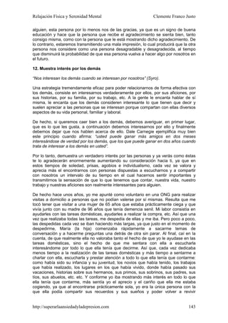Relajación Física y Serenidad Mental                            Clemente Franco Justo

alguien, esta persona por lo menos nos de las gracias, ya que es un signo de buena
educación y hace que la persona que recibe el agradecimiento se sienta bien, tanto
consigo misma, como con la persona que le está mostrando dicho agradecimiento. De
lo contrario, estaremos transmitiendo una mala impresión, lo cual producirá que la otra
persona nos considere como una persona desagradable y desagradecida, al tiempo
que disminuirá la probabilidad de que esa persona vuelva a hacer algo por nosotros en
el futuro.

12. Muestra interés por los demás

“Nos interesan los demás cuando se interesan por nosotros” (Syro).

Una estrategia tremendamente eficaz para poder relacionarnos de forma efectiva con
los demás, consiste en interesarnos verdaderamente por ellos, por sus aficiones, por
sus historias, por su familia, por su trabajo, etc. A la gente le encanta hablar de sí
misma, le encanta que los demás consideren interesante lo que tienen que decir y
suelen apreciar a las personas que se interesan porque compartan con ellas diversos
aspectos de su vida personal, familiar y laboral.

De hecho, si queremos caer bien a los demás, debemos averiguar, en primer lugar,
que es lo que les gusta, a continuación debemos interesarnos por ello y finalmente
debemos dejar que nos hablen acerca de ello. Dale Carnegie ejemplifica muy bien
este principio cuando afirma: “usted puede ganar más amigos en dos meses
interesándose de verdad por los demás, que los que puede ganar en dos años cuando
trata de interesar a los demás en usted”.

Por lo tanto, demuestra un verdadero interés por las personas y ya verás como éstas
te lo agradecerán enormemente aumentando su consideración hacia ti, ya que en
estos tiempos de soledad, prisas, agobios e individualismo, cada vez se valora y
aprecia más el encontrarnos con personas dispuestas a escucharnos y a compartir
con nosotros un intervalo de su tiempo en el cual hacernos sentir importantes y
transmitirnos la sensación de que lo que tenemos que contar, nuestra vida, nuestro
trabajo y nuestras aficiones son realmente interesantes para alguien.

De hecho hace unos años, yo me apunté como voluntario en una ONG para realizar
visitas a domicilio a personas que no podían valerse por sí mismas. Resulta que me
tocó tener que visitar a una mujer de 65 años que estaba prácticamente ciega y que
vivía junto con su madre de 96 años que tenía demencia senil. Mi labor consistía en
ayudarles con las tareas domésticas, ayudarles a realizar la compra, etc. Así que una
vez que realizaba todas las tareas, me despedía de ellas y me iba. Pero poco a poco,
las despedidas cada vez se iban haciendo más largas, ya que justo en el momento de
despedirme, María (la hija) comenzaba rápidamente a sacarme temas de
conversación y a hacerme preguntas una detrás de otra sin parar. Al final, caí en la
cuenta, de que realmente ella no valoraba tanto el hecho de que yo le ayudase en las
tareas domésticas, sino el hecho de que me sentara con ella a escucharla
interesándome por todo lo que ella tenía que decirme. Así que, cada vez dedicaba
menos tiempo a la realización de las tareas domésticas y más tiempo a sentarme a
charlar con ella, escucharla y prestar atención a todo lo que ella tenía que contarme:
como había sido su infancia y su juventud, los novios que había tenido, los trabajos
que había realizado, los lugares en los que había vivido, donde había pasado sus
vacaciones, historias sobre sus hermanos, sus primos, sus sobrinos, sus padres, sus
tíos, sus abuelos, etc. etc. Y conforme yo iba mostrando más interés en todo lo que
ella tenía que contarme, más sentía yo el aprecio y el cariño que ella me estaba
cogiendo, ya que al encontrarse prácticamente sola, yo era la única persona con la
que ella podía compartir sus recuerdos y sus sueños y poder volver a revivir


http://superarlaansiedadyladepresion.com                                           143
 